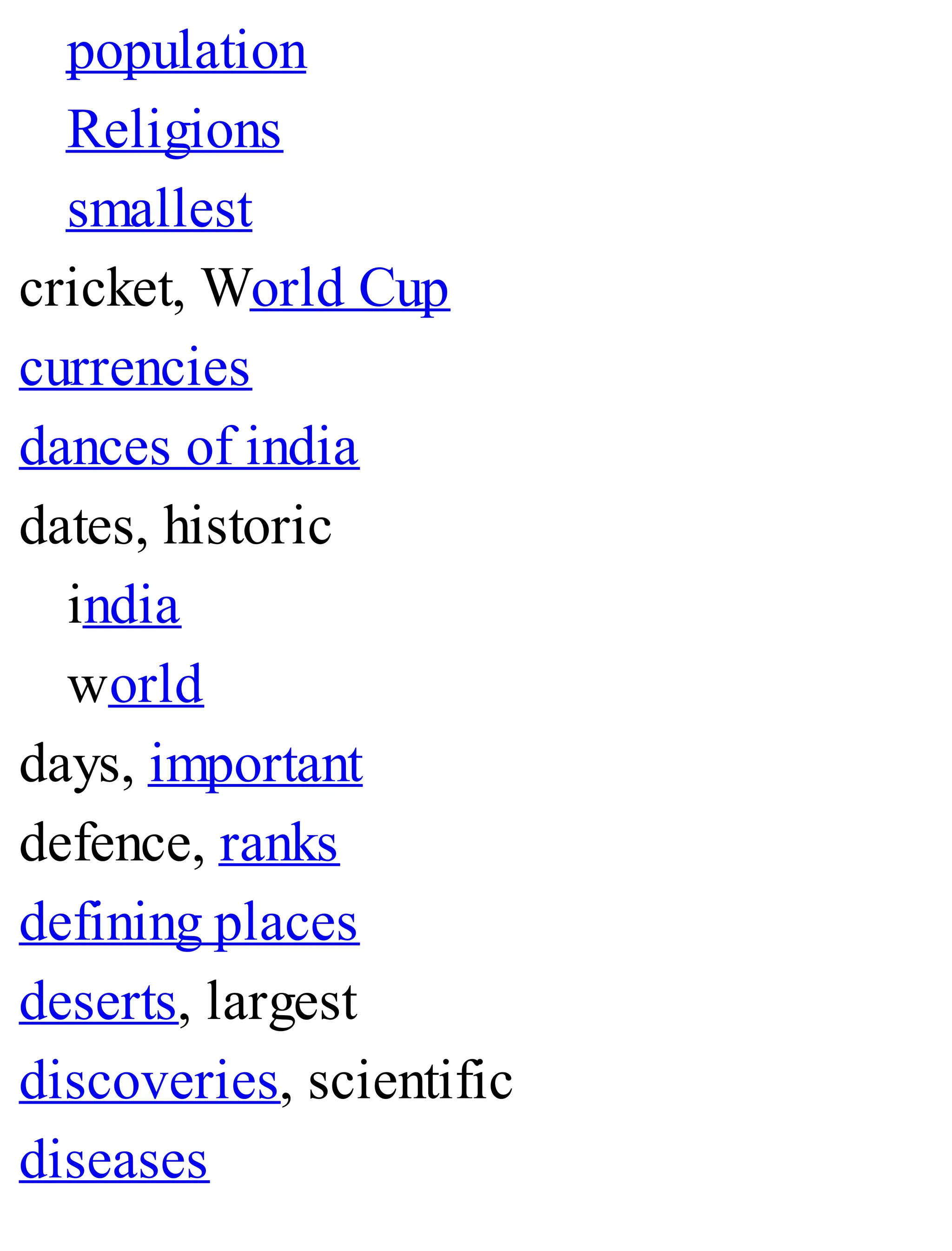 population
Religions
smallest
cricket, World Cup
currencies
dances of india
dates, historic
india
world
days, important
defence, ranks
defining places
deserts, largest
discoveries, scientific
diseases
 