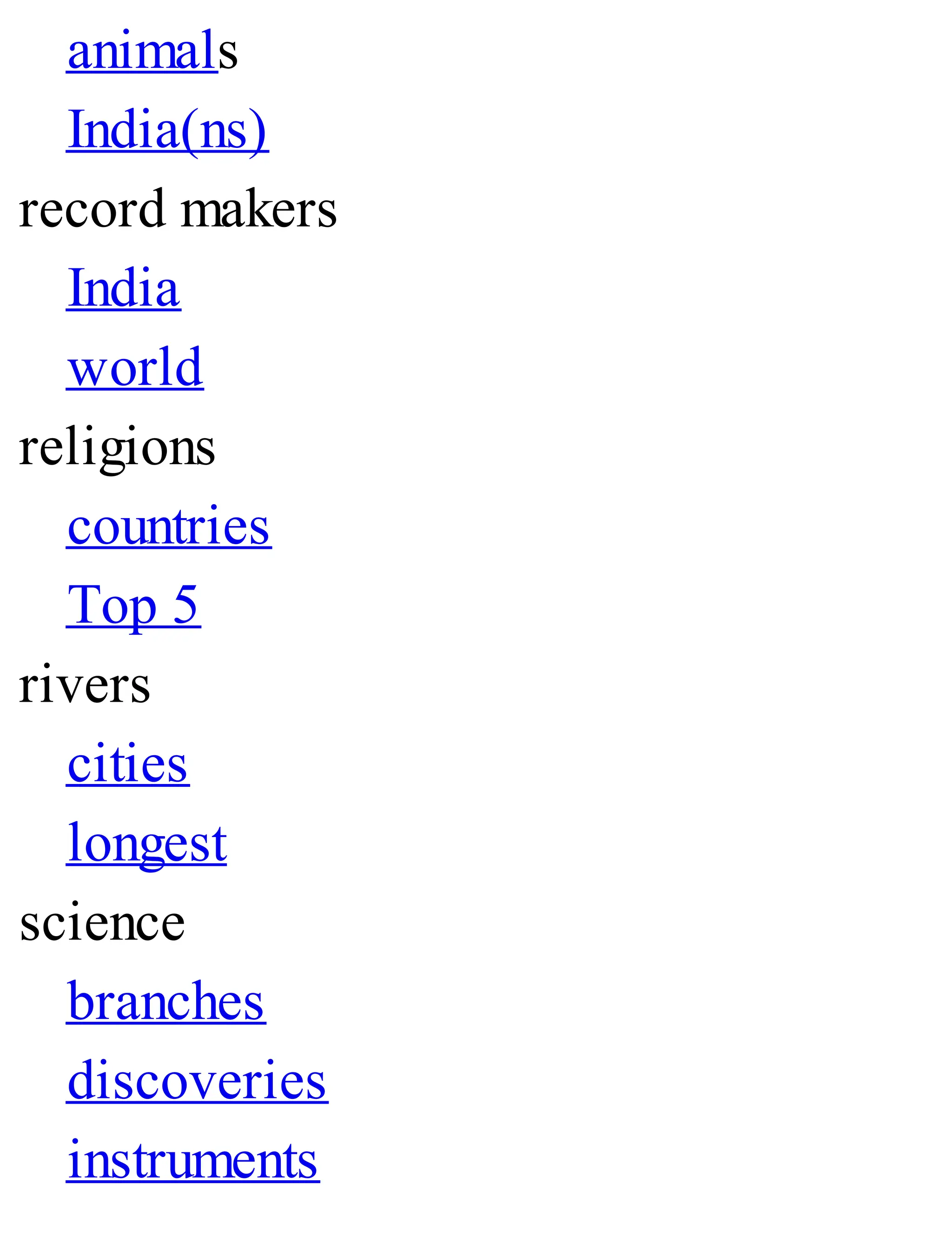 animals
India(ns)
record makers
India
world
religions
countries
Top 5
rivers
cities
longest
science
branches
discoveries
instruments
 