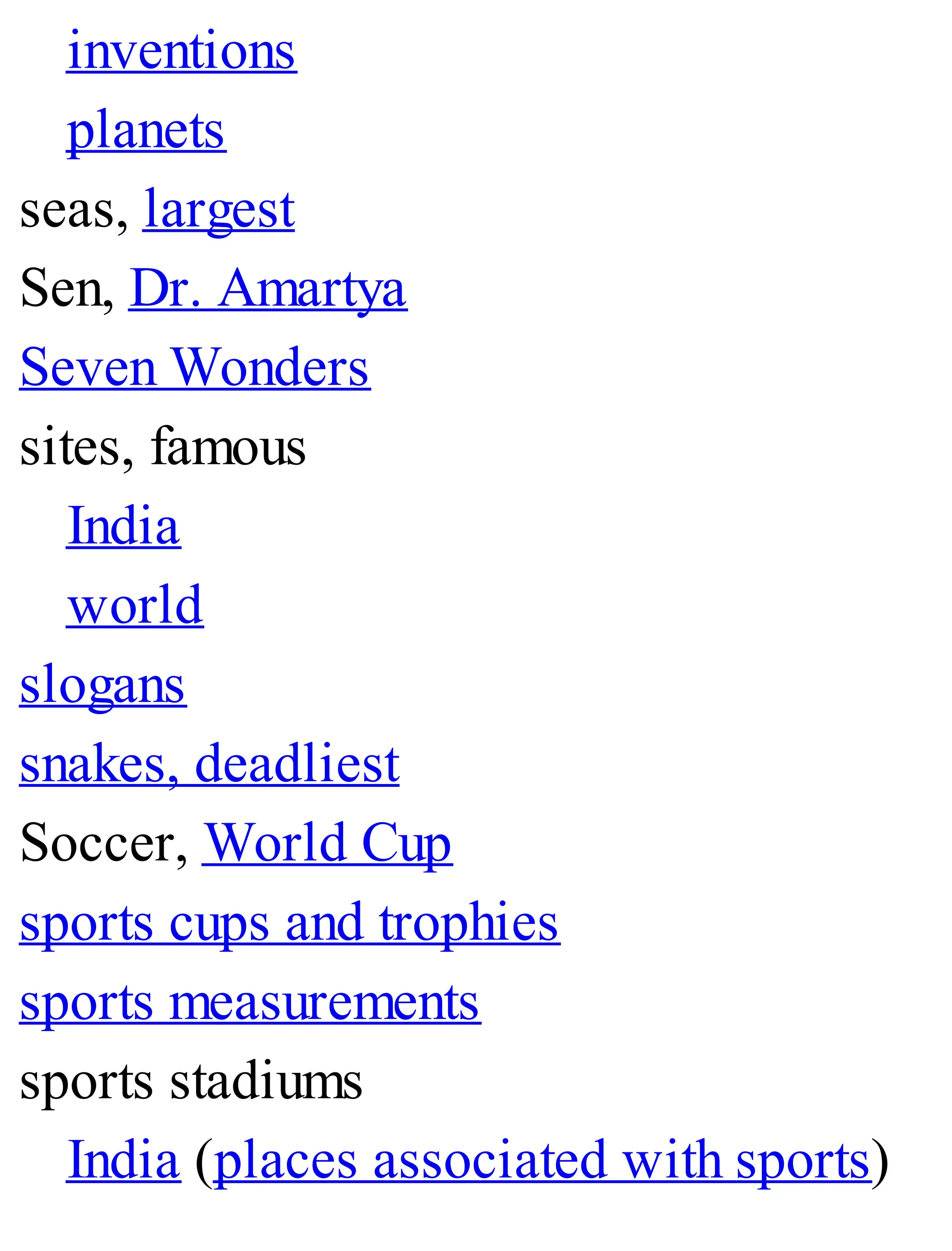 inventions
planets
seas, largest
Sen, Dr. Amartya
Seven Wonders
sites, famous
India
world
slogans
snakes, deadliest
Soccer, World Cup
sports cups and trophies
sports measurements
sports stadiums
India (places associated with sports)
 