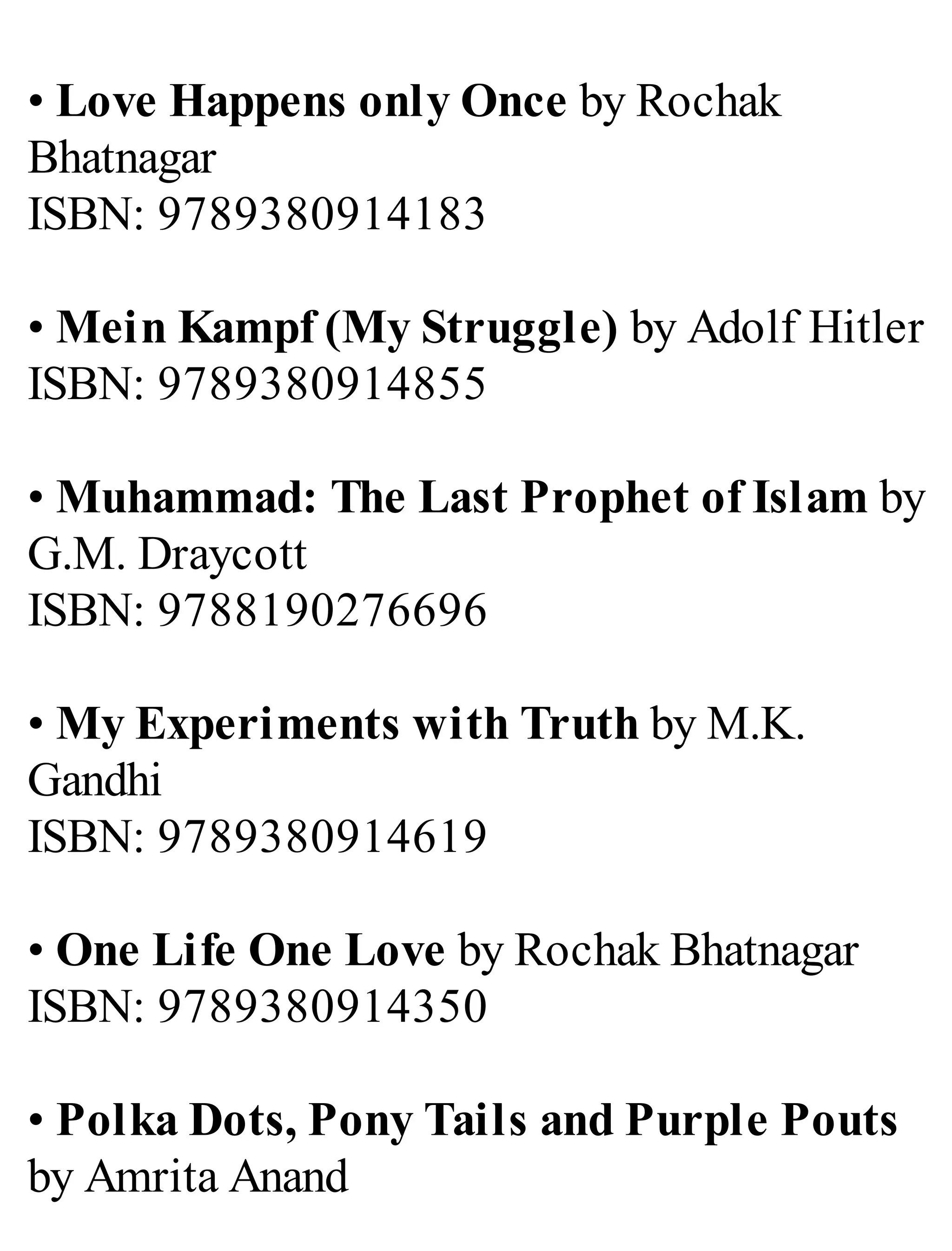 • Love Happens only Once by Rochak
Bhatnagar
ISBN: 9789380914183
• Mein Kampf (My Struggle) by Adolf Hitler
ISBN: 9789380914855
• Muhammad: The Last Prophet of Islam by
G.M. Draycott
ISBN: 9788190276696
• My Experiments with Truth by M.K.
Gandhi
ISBN: 9789380914619
• One Life One Love by Rochak Bhatnagar
ISBN: 9789380914350
• Polka Dots, Pony Tails and Purple Pouts
by Amrita Anand
 