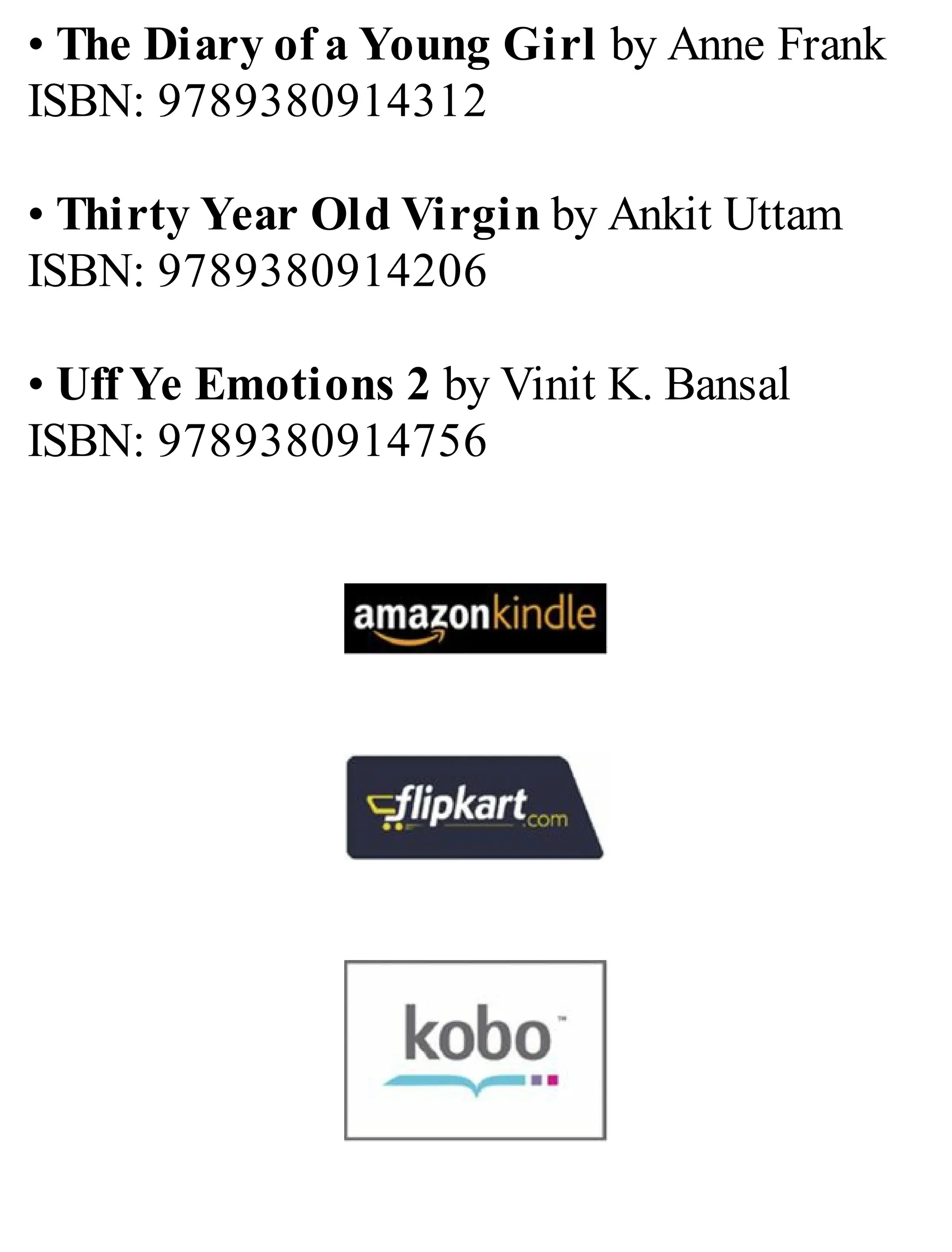 • The Diary of a Young Girl by Anne Frank
ISBN: 9789380914312
• Thirty Year Old Virgin by Ankit Uttam
ISBN: 9789380914206
• Uff Ye Emotions 2 by Vinit K. Bansal
ISBN: 9789380914756
 