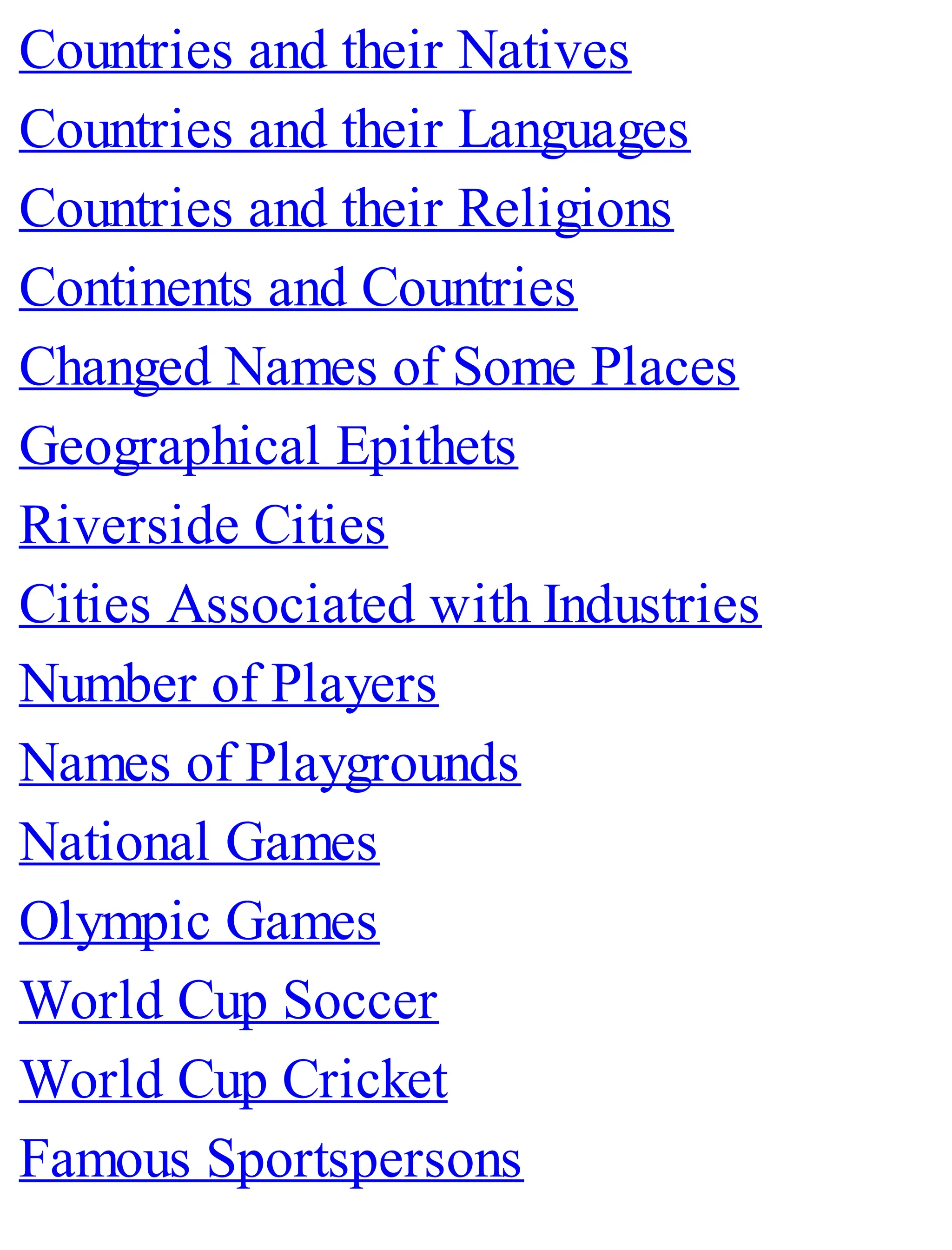 Countries and their Natives
Countries and their Languages
Countries and their Religions
Continents and Countries
Changed Names of Some Places
Geographical Epithets
Riverside Cities
Cities Associated with Industries
Number of Players
Names of Playgrounds
National Games
Olympic Games
World Cup Soccer
World Cup Cricket
Famous Sportspersons
 
