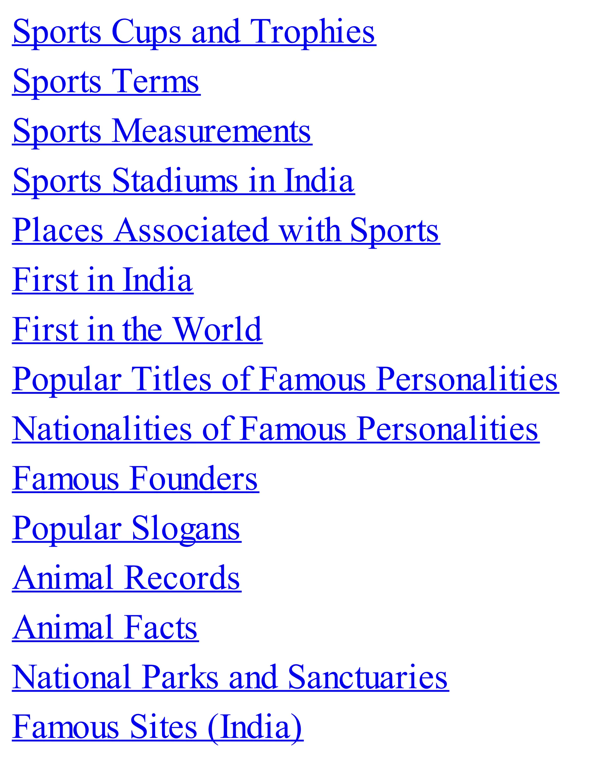 Sports Cups and Trophies
Sports Terms
Sports Measurements
Sports Stadiums in India
Places Associated with Sports
First in India
First in the World
Popular Titles of Famous Personalities
Nationalities of Famous Personalities
Famous Founders
Popular Slogans
Animal Records
Animal Facts
National Parks and Sanctuaries
Famous Sites (India)
 