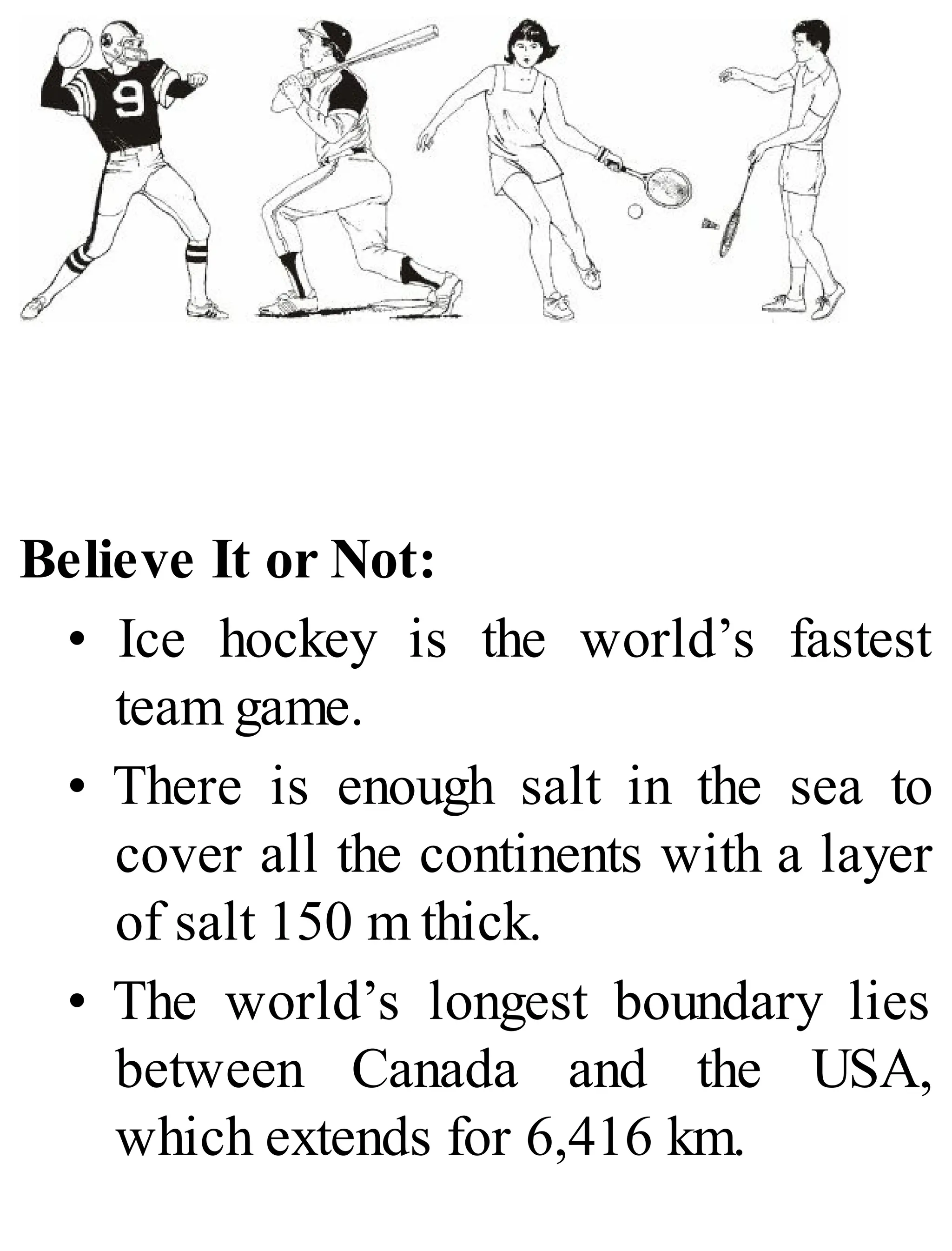 Believe It or Not:
• Ice hockey is the world’s fastest
team game.
• There is enough salt in the sea to
cover all the continents with a layer
of salt 150 m thick.
• The world’s longest boundary lies
between Canada and the USA,
which extends for 6,416 km.
 