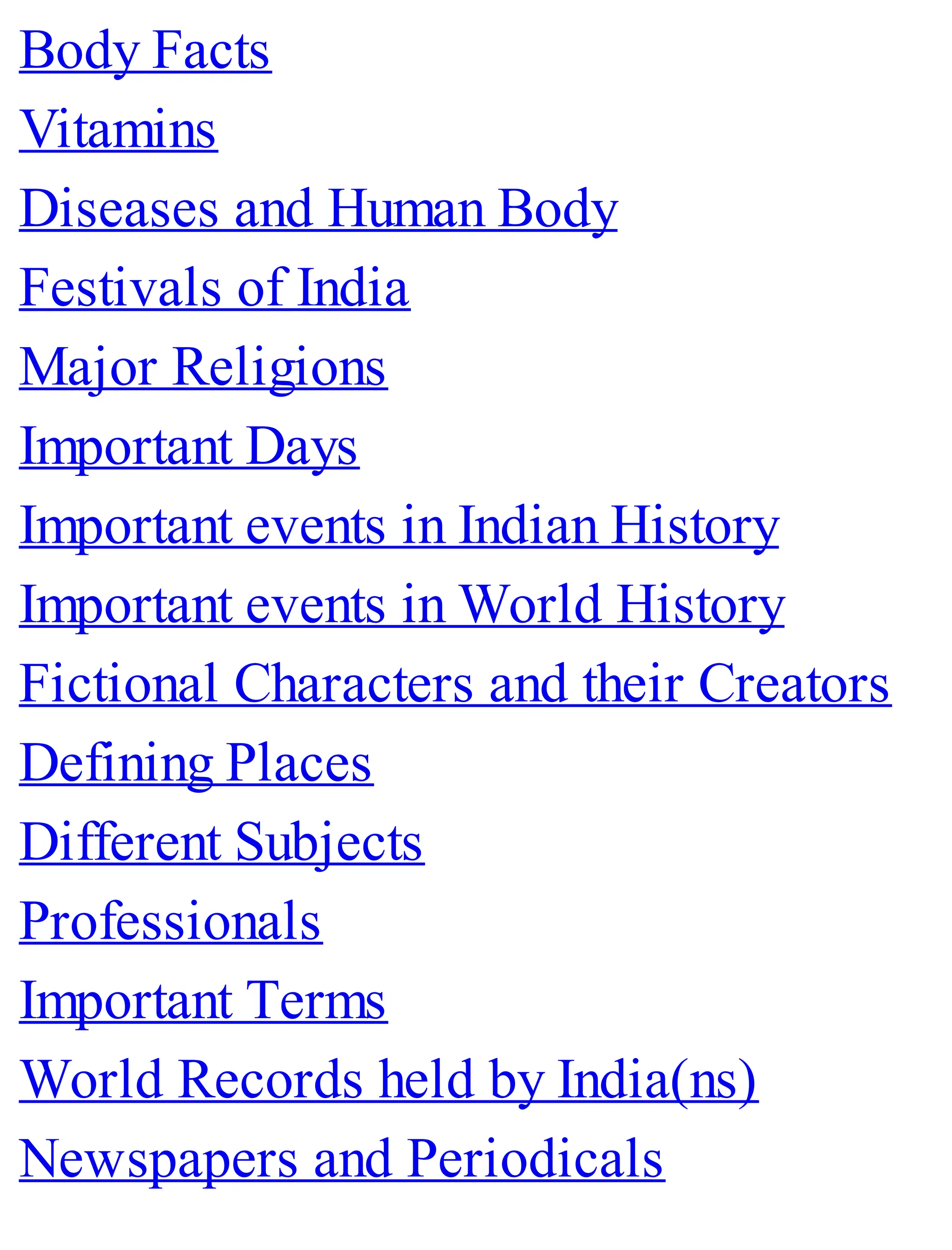 Body Facts
Vitamins
Diseases and Human Body
Festivals of India
Major Religions
Important Days
Important events in Indian History
Important events in World History
Fictional Characters and their Creators
Defining Places
Different Subjects
Professionals
Important Terms
World Records held by India(ns)
Newspapers and Periodicals
 