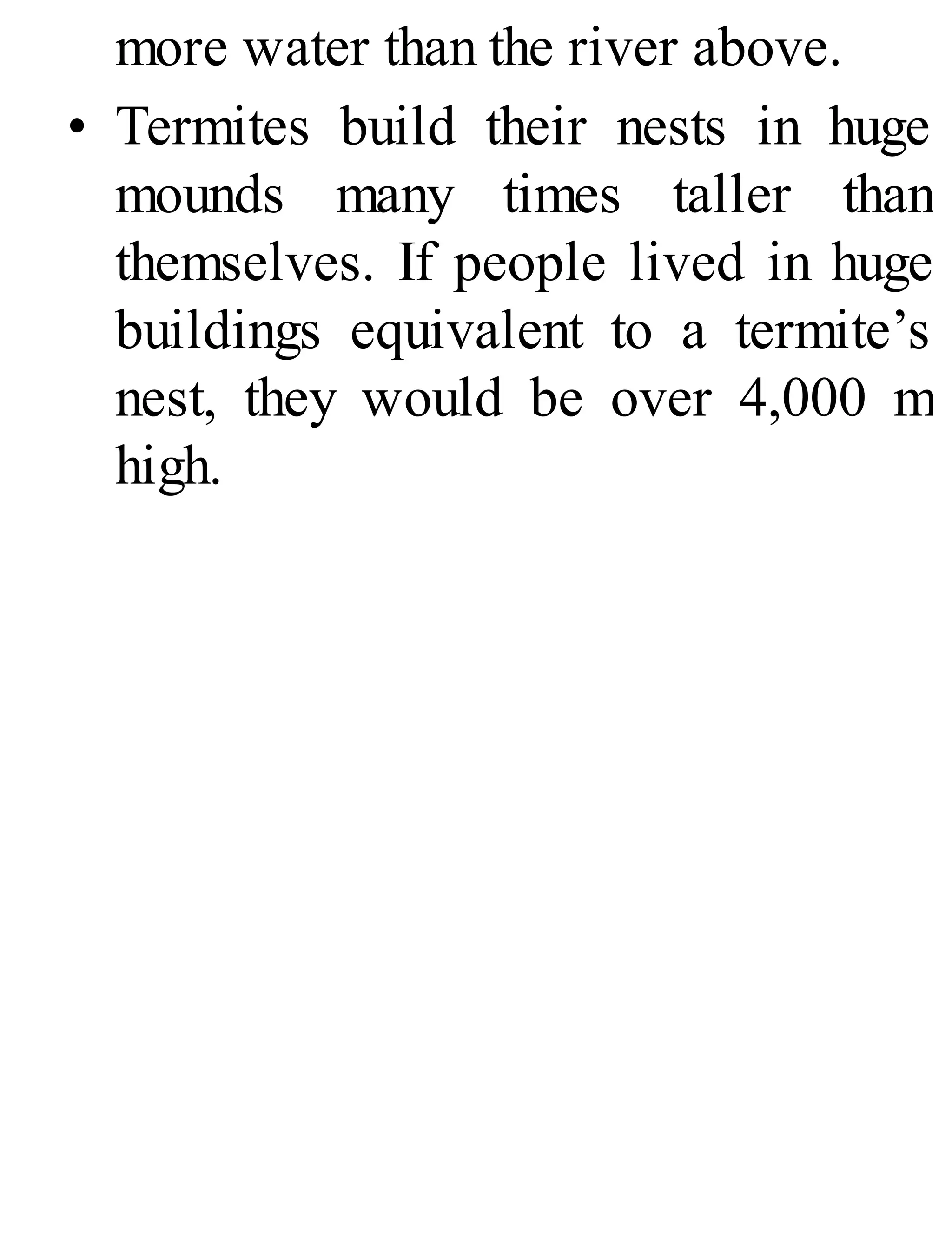 more water than the river above.
• Termites build their nests in huge
mounds many times taller than
themselves. If people lived in huge
buildings equivalent to a termite’s
nest, they would be over 4,000 m
high.
 