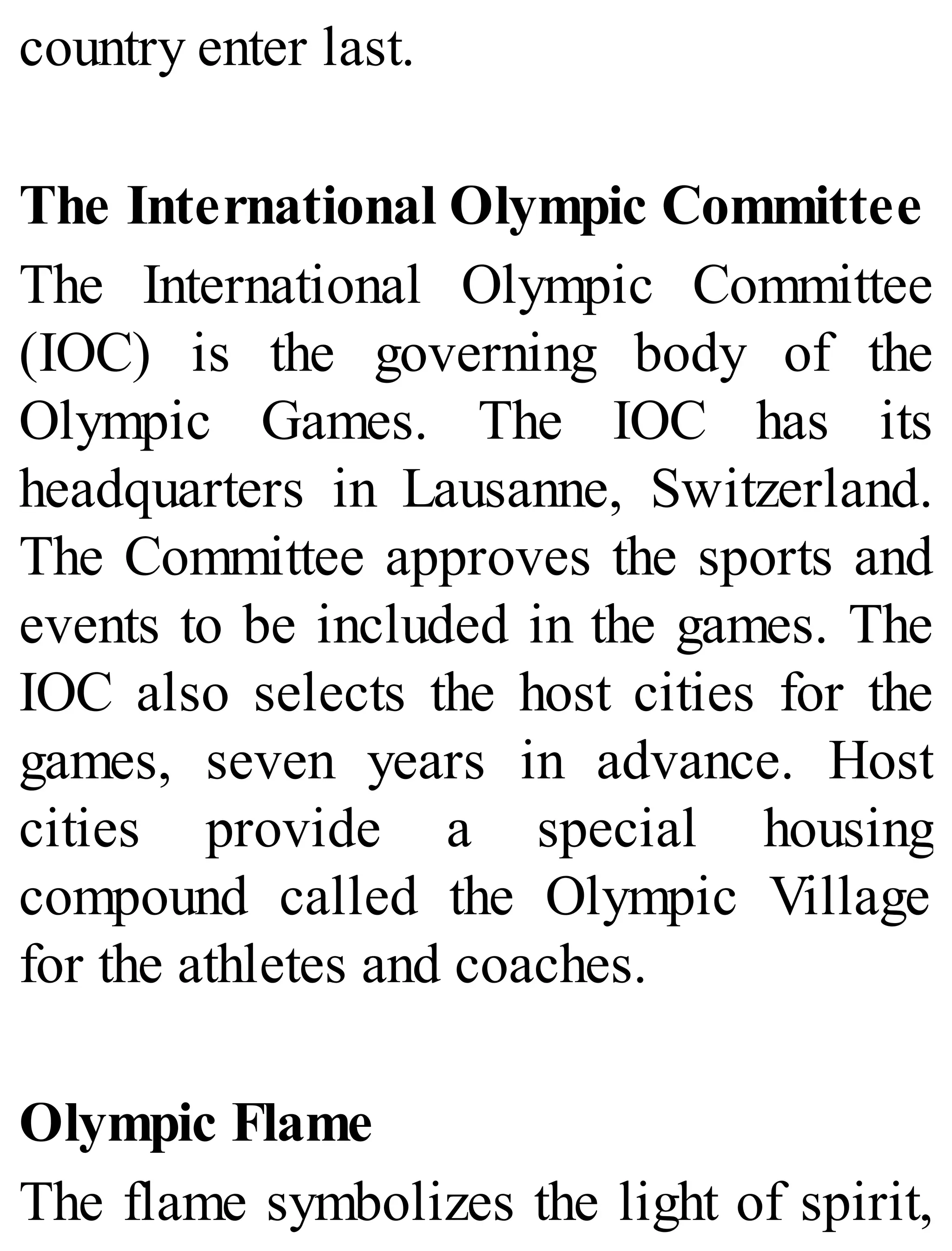 country enter last.
The International Olympic Committee
The International Olympic Committee
(IOC) is the governing body of the
Olympic Games. The IOC has its
headquarters in Lausanne, Switzerland.
The Committee approves the sports and
events to be included in the games. The
IOC also selects the host cities for the
games, seven years in advance. Host
cities provide a special housing
compound called the Olympic Village
for the athletes and coaches.
Olympic Flame
The flame symbolizes the light of spirit,
 