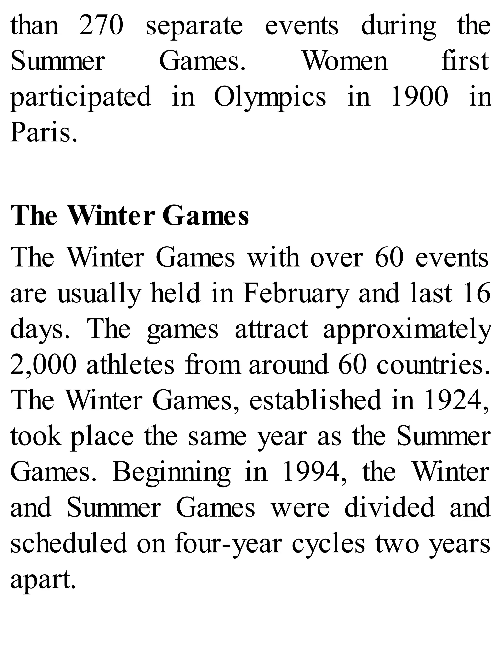 than 270 separate events during the
Summer Games. Women first
participated in Olympics in 1900 in
Paris.
The Winter Games
The Winter Games with over 60 events
are usually held in February and last 16
days. The games attract approximately
2,000 athletes from around 60 countries.
The Winter Games, established in 1924,
took place the same year as the Summer
Games. Beginning in 1994, the Winter
and Summer Games were divided and
scheduled on four-year cycles two years
apart.
 