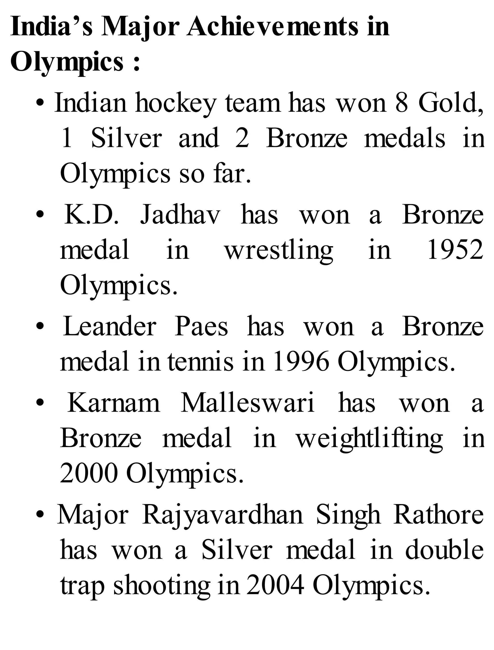 India’s Major Achievements in
Olympics :
• Indian hockey team has won 8 Gold,
1 Silver and 2 Bronze medals in
Olympics so far.
• K.D. Jadhav has won a Bronze
medal in wrestling in 1952
Olympics.
• Leander Paes has won a Bronze
medal in tennis in 1996 Olympics.
• Karnam Malleswari has won a
Bronze medal in weightlifting in
2000 Olympics.
• Major Rajyavardhan Singh Rathore
has won a Silver medal in double
trap shooting in 2004 Olympics.
 