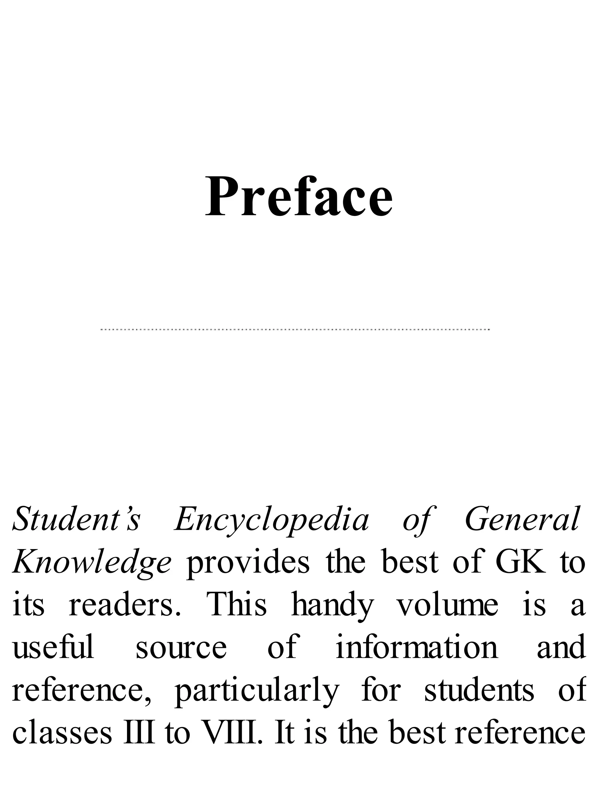 Preface
Student’s Encyclopedia of General
Knowledge provides the best of GK to
its readers. This handy volume is a
useful source of information and
reference, particularly for students of
classes III to VIII. It is the best reference
 