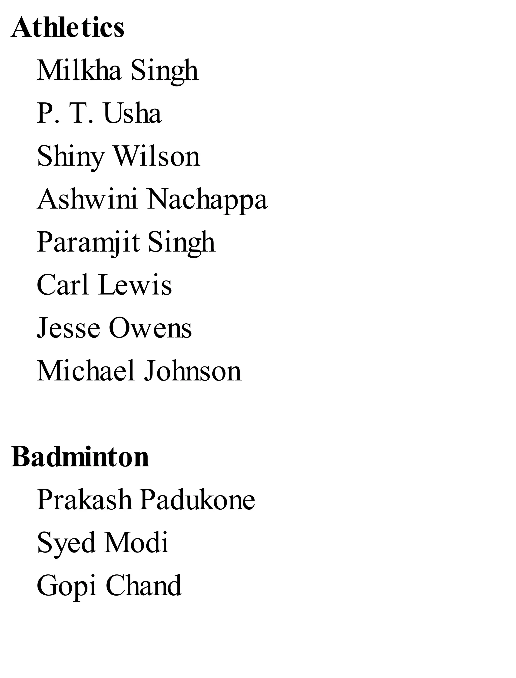 Athletics
Milkha Singh
P. T. Usha
Shiny Wilson
Ashwini Nachappa
Paramjit Singh
Carl Lewis
Jesse Owens
Michael Johnson
Badminton
Prakash Padukone
Syed Modi
Gopi Chand
 