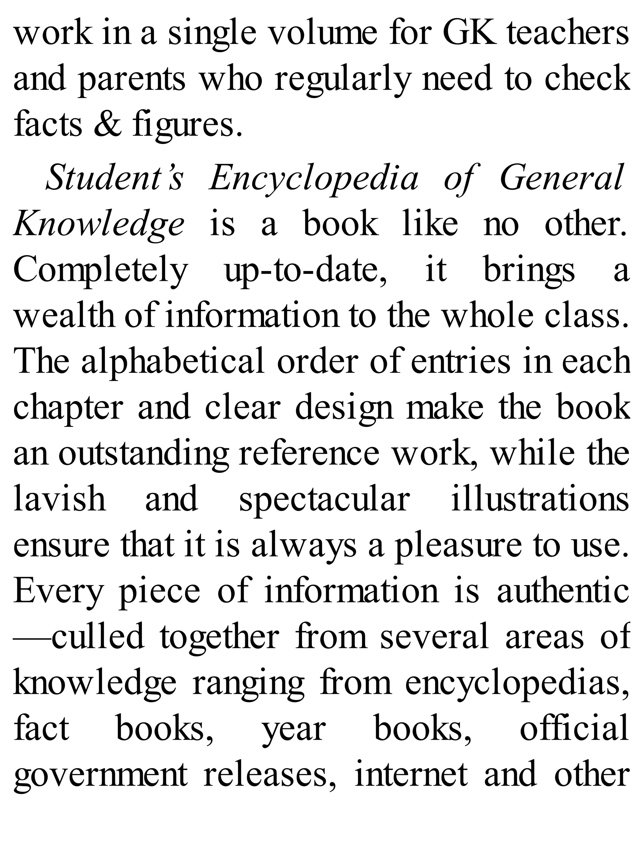 work in a single volume for GK teachers
and parents who regularly need to check
facts & figures.
Student’s Encyclopedia of General
Knowledge is a book like no other.
Completely up-to-date, it brings a
wealth of information to the whole class.
The alphabetical order of entries in each
chapter and clear design make the book
an outstanding reference work, while the
lavish and spectacular illustrations
ensure that it is always a pleasure to use.
Every piece of information is authentic
—culled together from several areas of
knowledge ranging from encyclopedias,
fact books, year books, official
government releases, internet and other
 
