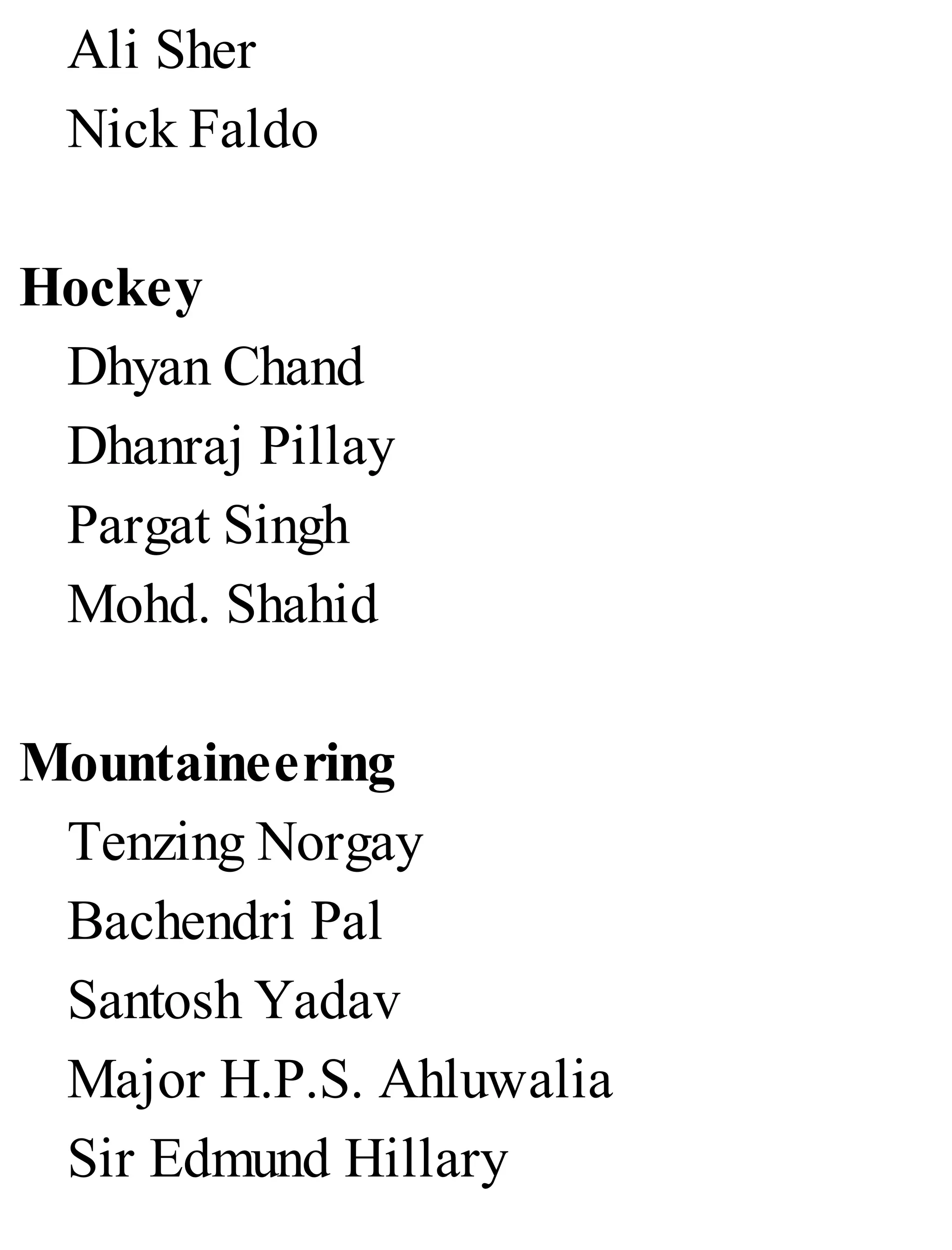 Ali Sher
Nick Faldo
Hockey
Dhyan Chand
Dhanraj Pillay
Pargat Singh
Mohd. Shahid
Mountaineering
Tenzing Norgay
Bachendri Pal
Santosh Yadav
Major H.P.S. Ahluwalia
Sir Edmund Hillary
 