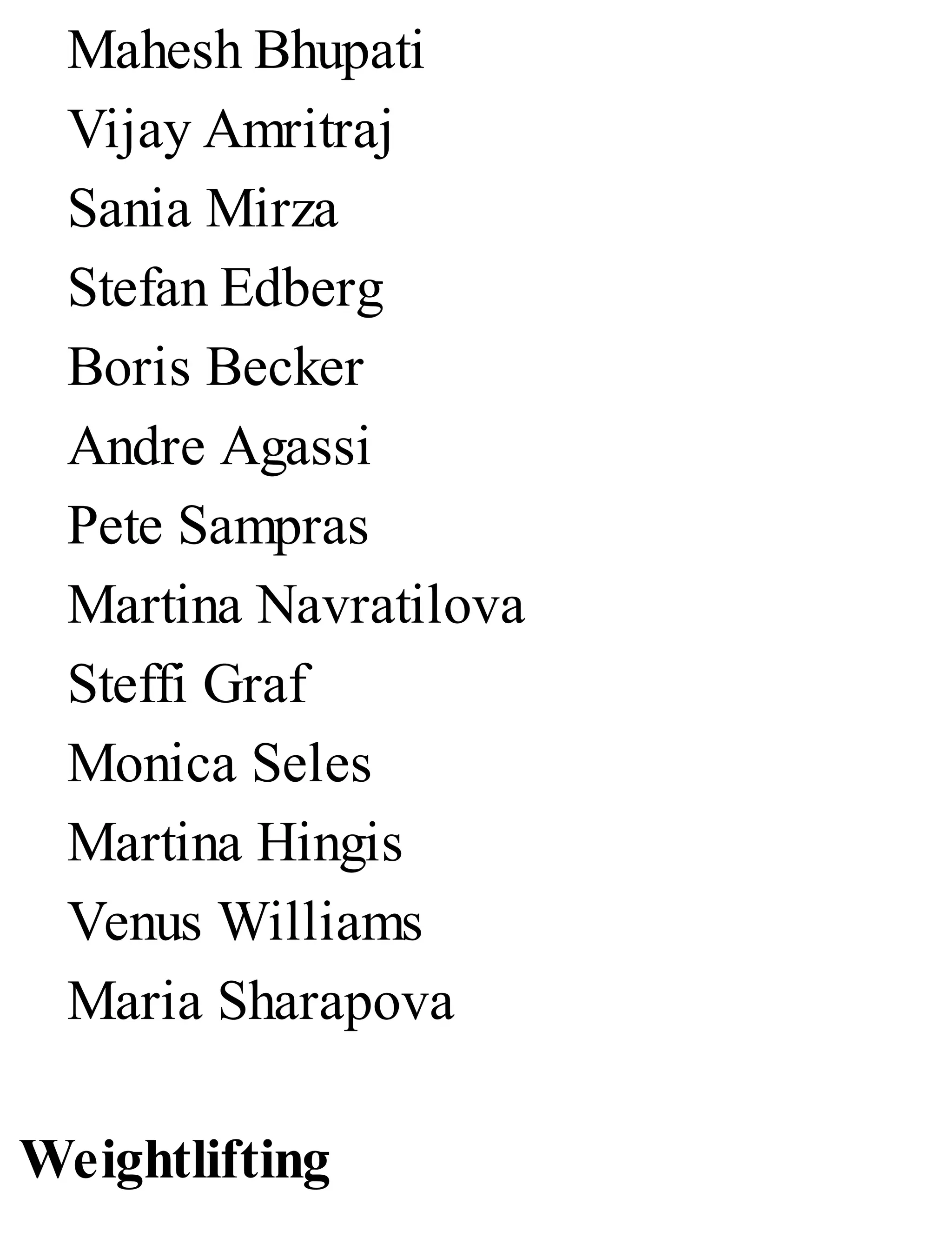 Mahesh Bhupati
Vijay Amritraj
Sania Mirza
Stefan Edberg
Boris Becker
Andre Agassi
Pete Sampras
Martina Navratilova
Steffi Graf
Monica Seles
Martina Hingis
Venus Williams
Maria Sharapova
Weightlifting
 
