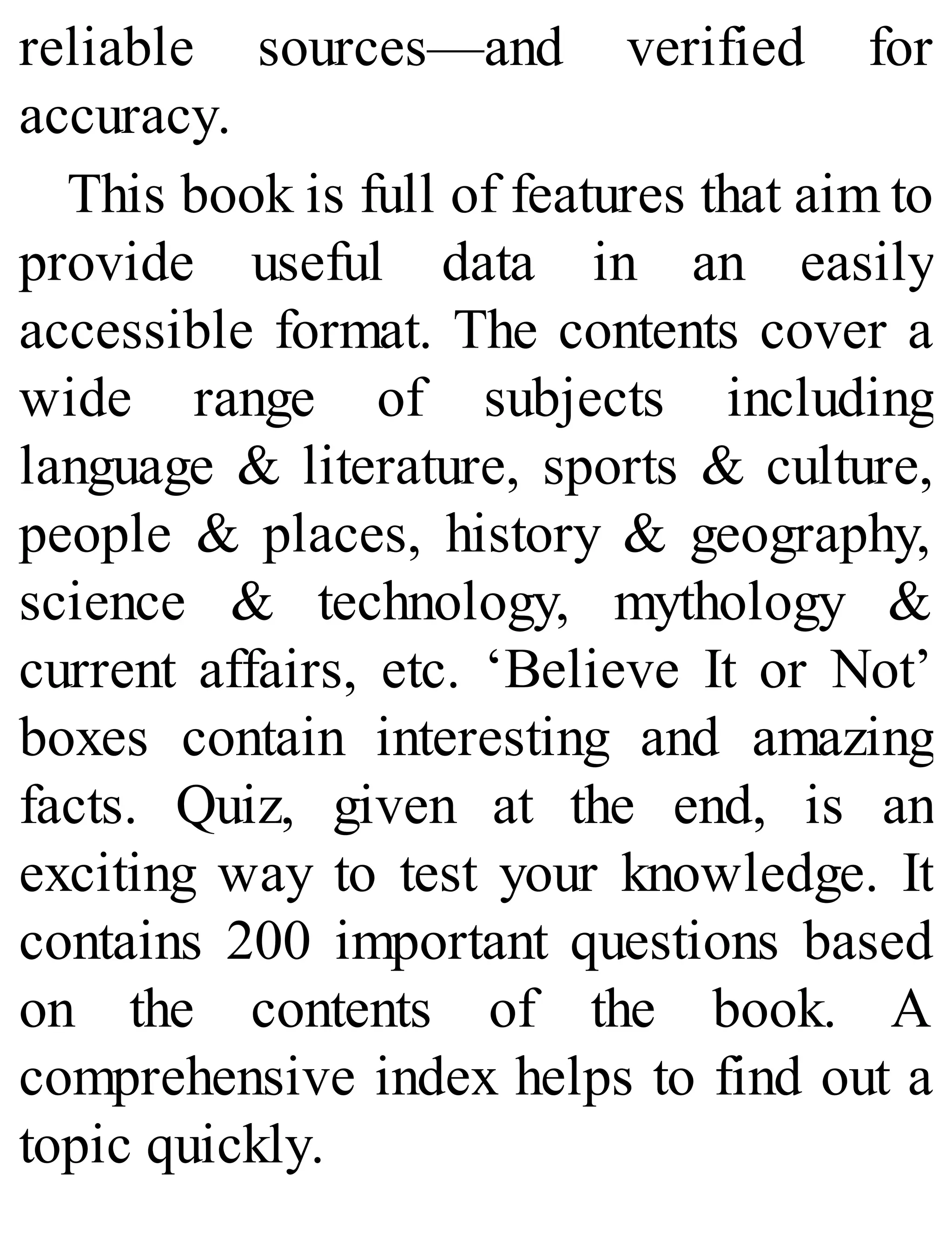 reliable sources—and verified for
accuracy.
This book is full of features that aim to
provide useful data in an easily
accessible format. The contents cover a
wide range of subjects including
language & literature, sports & culture,
people & places, history & geography,
science & technology, mythology &
current affairs, etc. ‘Believe It or Not’
boxes contain interesting and amazing
facts. Quiz, given at the end, is an
exciting way to test your knowledge. It
contains 200 important questions based
on the contents of the book. A
comprehensive index helps to find out a
topic quickly.
 