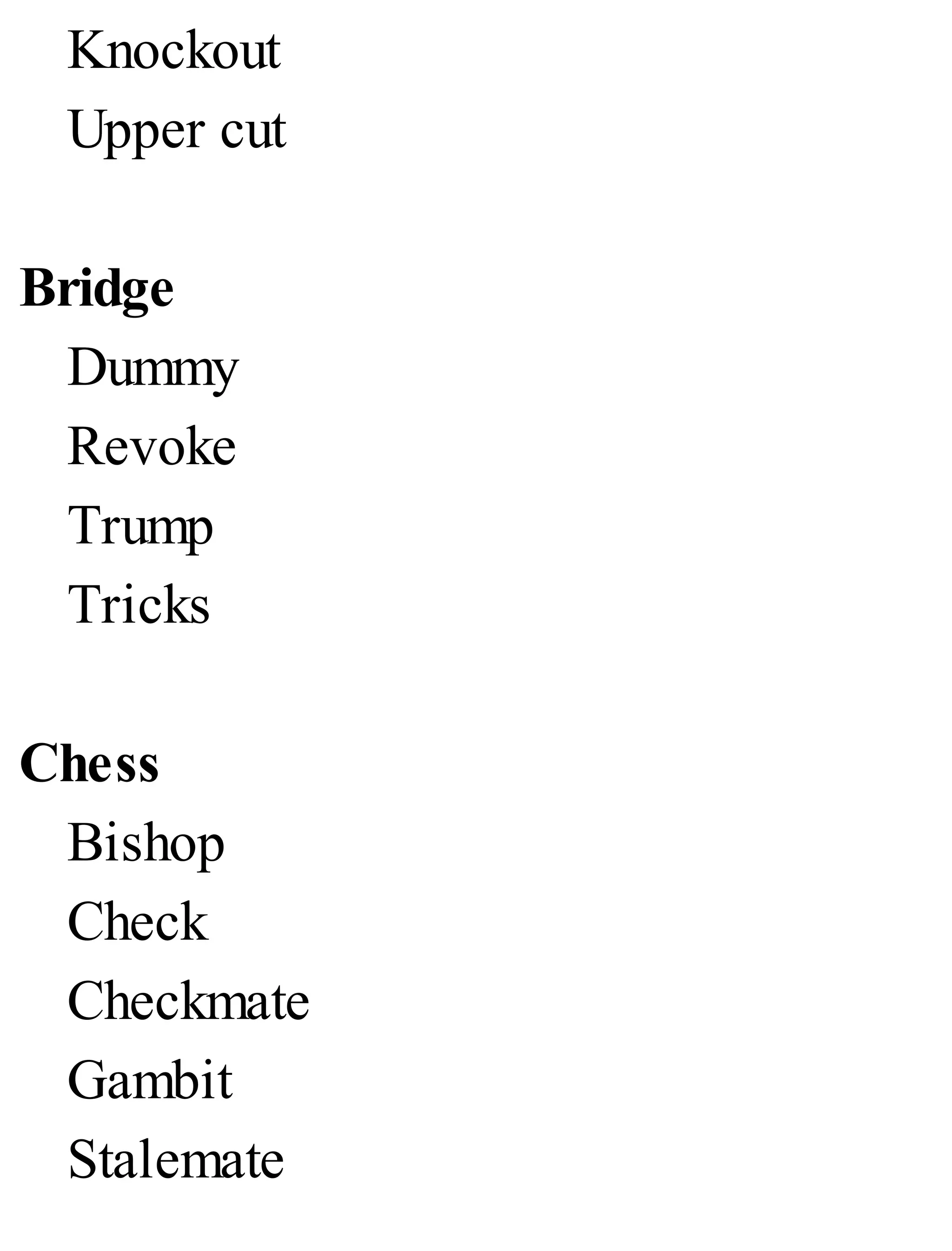 Knockout
Upper cut
Bridge
Dummy
Revoke
Trump
Tricks
Chess
Bishop
Check
Checkmate
Gambit
Stalemate
 
