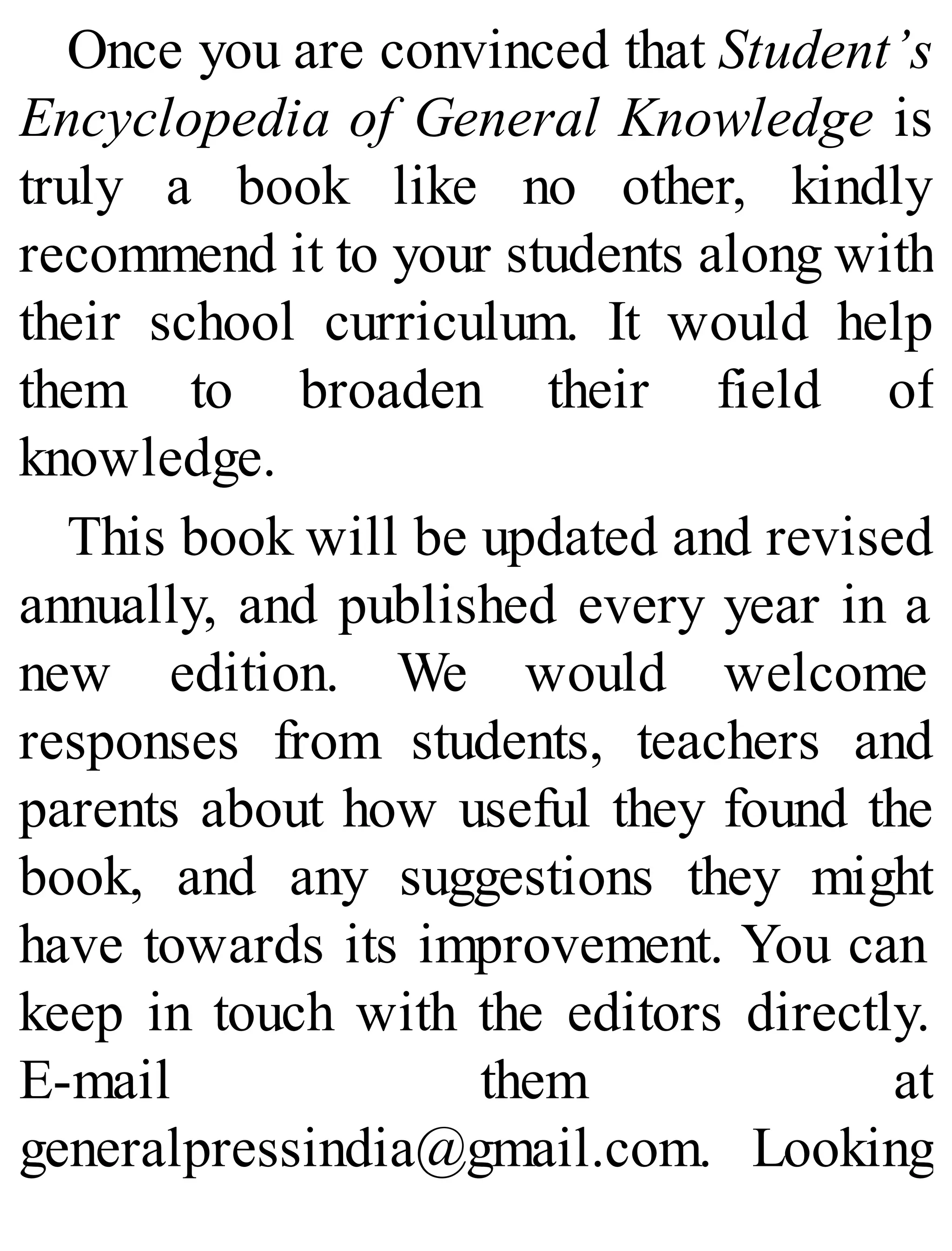 Once you are convinced that Student’s
Encyclopedia of General Knowledge is
truly a book like no other, kindly
recommend it to your students along with
their school curriculum. It would help
them to broaden their field of
knowledge.
This book will be updated and revised
annually, and published every year in a
new edition. We would welcome
responses from students, teachers and
parents about how useful they found the
book, and any suggestions they might
have towards its improvement. You can
keep in touch with the editors directly.
E-mail them at
generalpressindia@gmail.com. Looking
 