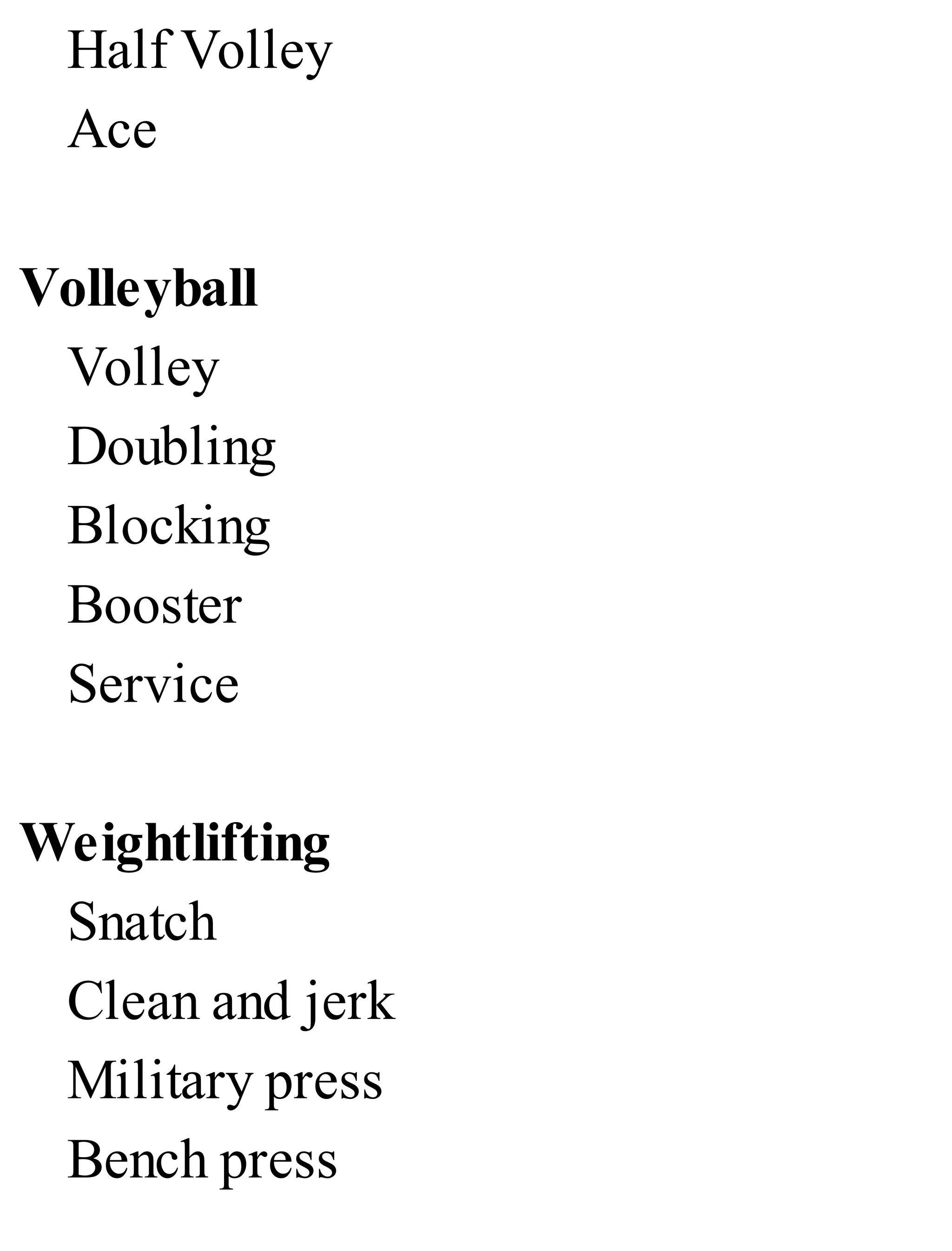 Half Volley
Ace
Volleyball
Volley
Doubling
Blocking
Booster
Service
Weightlifting
Snatch
Clean and jerk
Military press
Bench press
 