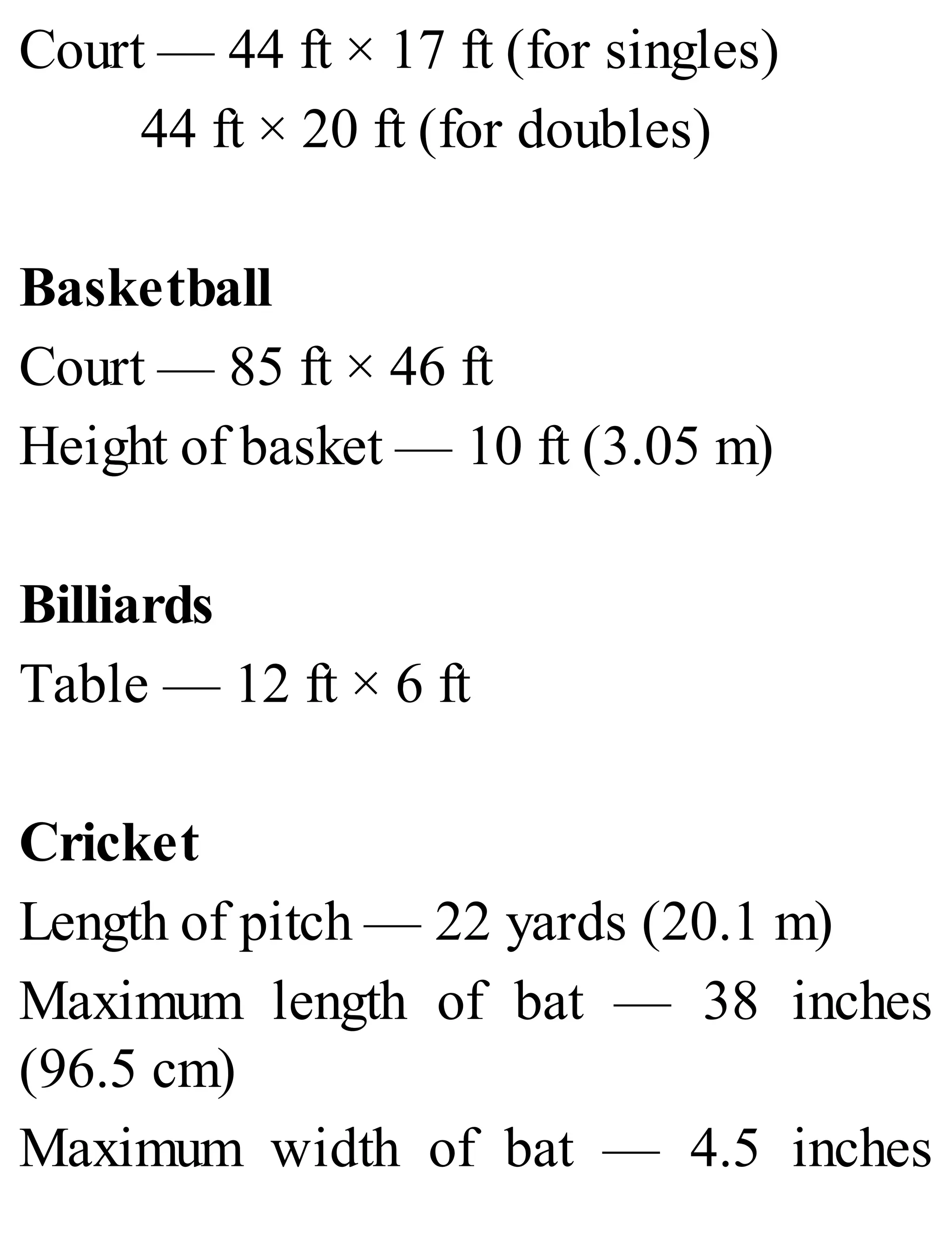 Court — 44 ft × 17 ft (for singles)
44 ft × 20 ft (for doubles)
Basketball
Court — 85 ft × 46 ft
Height of basket — 10 ft (3.05 m)
Billiards
Table — 12 ft × 6 ft
Cricket
Length of pitch — 22 yards (20.1 m)
Maximum length of bat — 38 inches
(96.5 cm)
Maximum width of bat — 4.5 inches
 