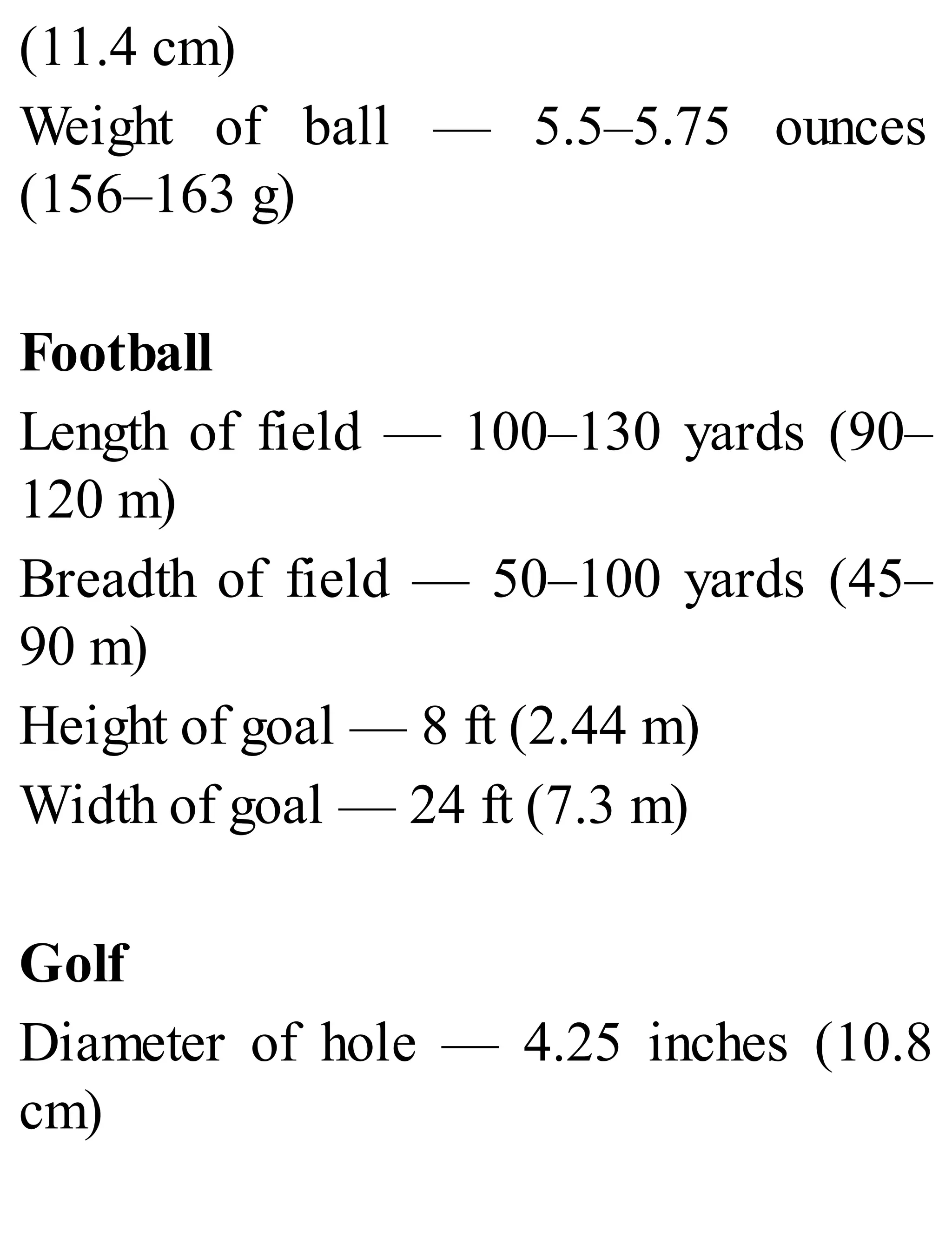 (11.4 cm)
Weight of ball — 5.5–5.75 ounces
(156–163 g)
Football
Length of field — 100–130 yards (90–
120 m)
Breadth of field — 50–100 yards (45–
90 m)
Height of goal — 8 ft (2.44 m)
Width of goal — 24 ft (7.3 m)
Golf
Diameter of hole — 4.25 inches (10.8
cm)
 