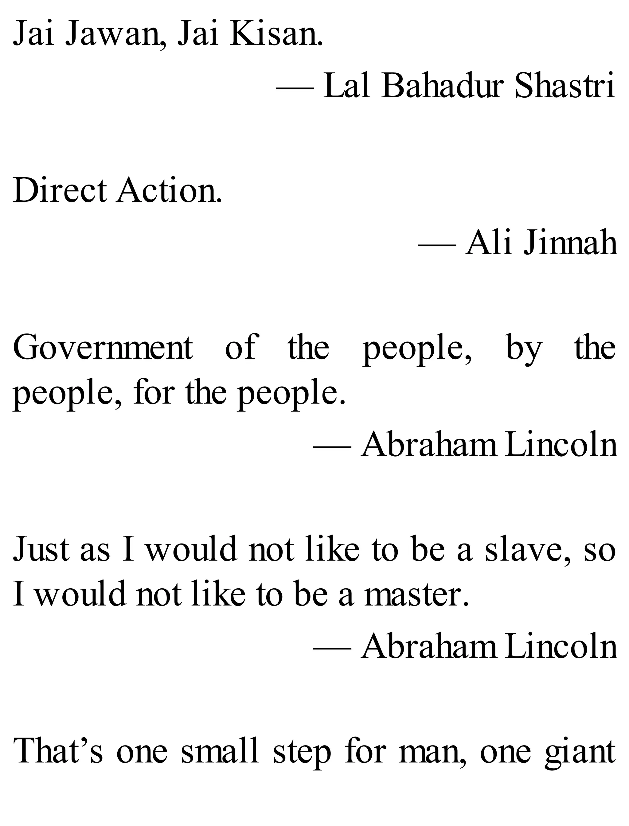 Jai Jawan, Jai Kisan.
— Lal Bahadur Shastri
Direct Action.
— Ali Jinnah
Government of the people, by the
people, for the people.
— Abraham Lincoln
Just as I would not like to be a slave, so
I would not like to be a master.
— Abraham Lincoln
That’s one small step for man, one giant
 