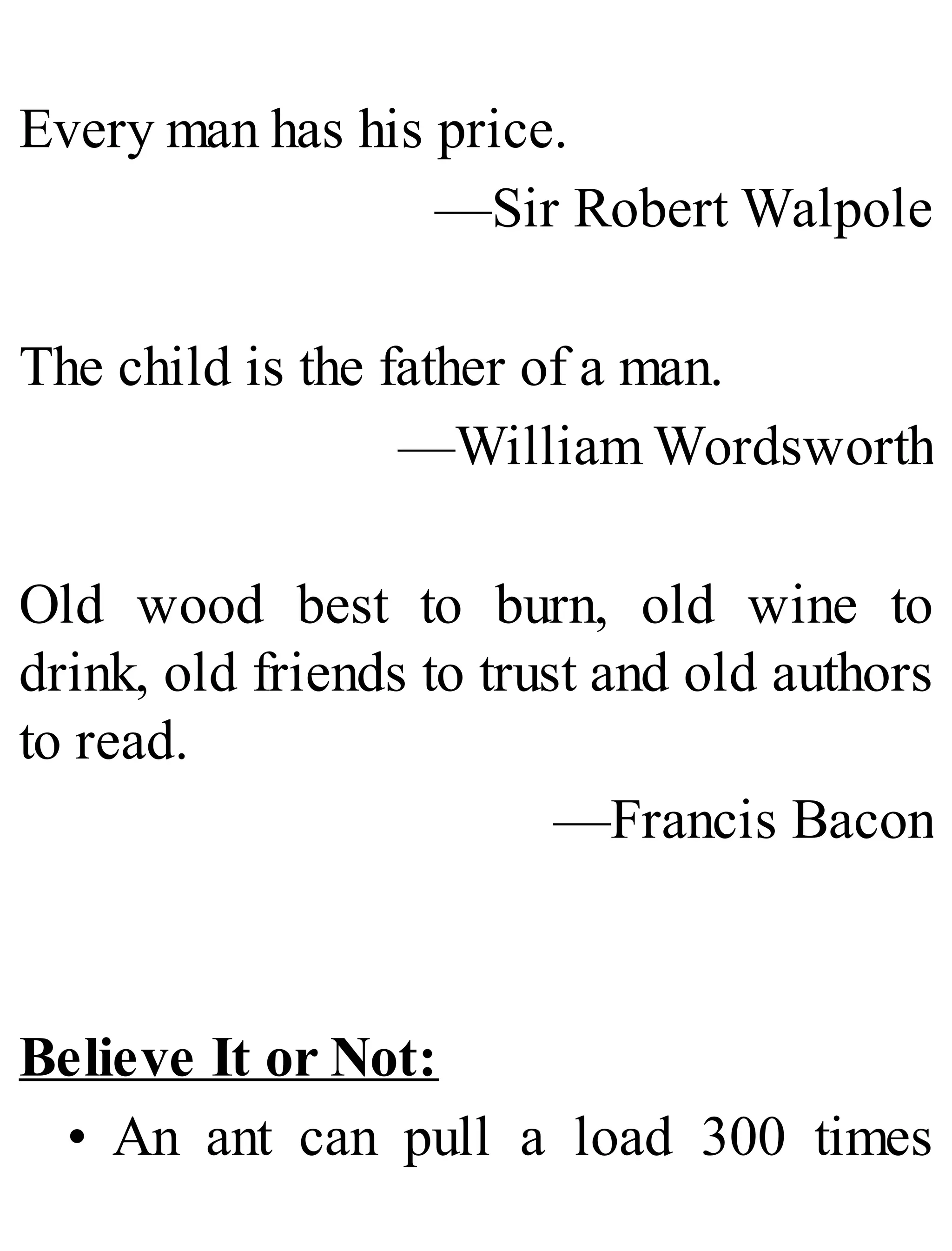Every man has his price.
—Sir Robert Walpole
The child is the father of a man.
—William Wordsworth
Old wood best to burn, old wine to
drink, old friends to trust and old authors
to read.
—Francis Bacon
Believe It or Not:
• An ant can pull a load 300 times
 