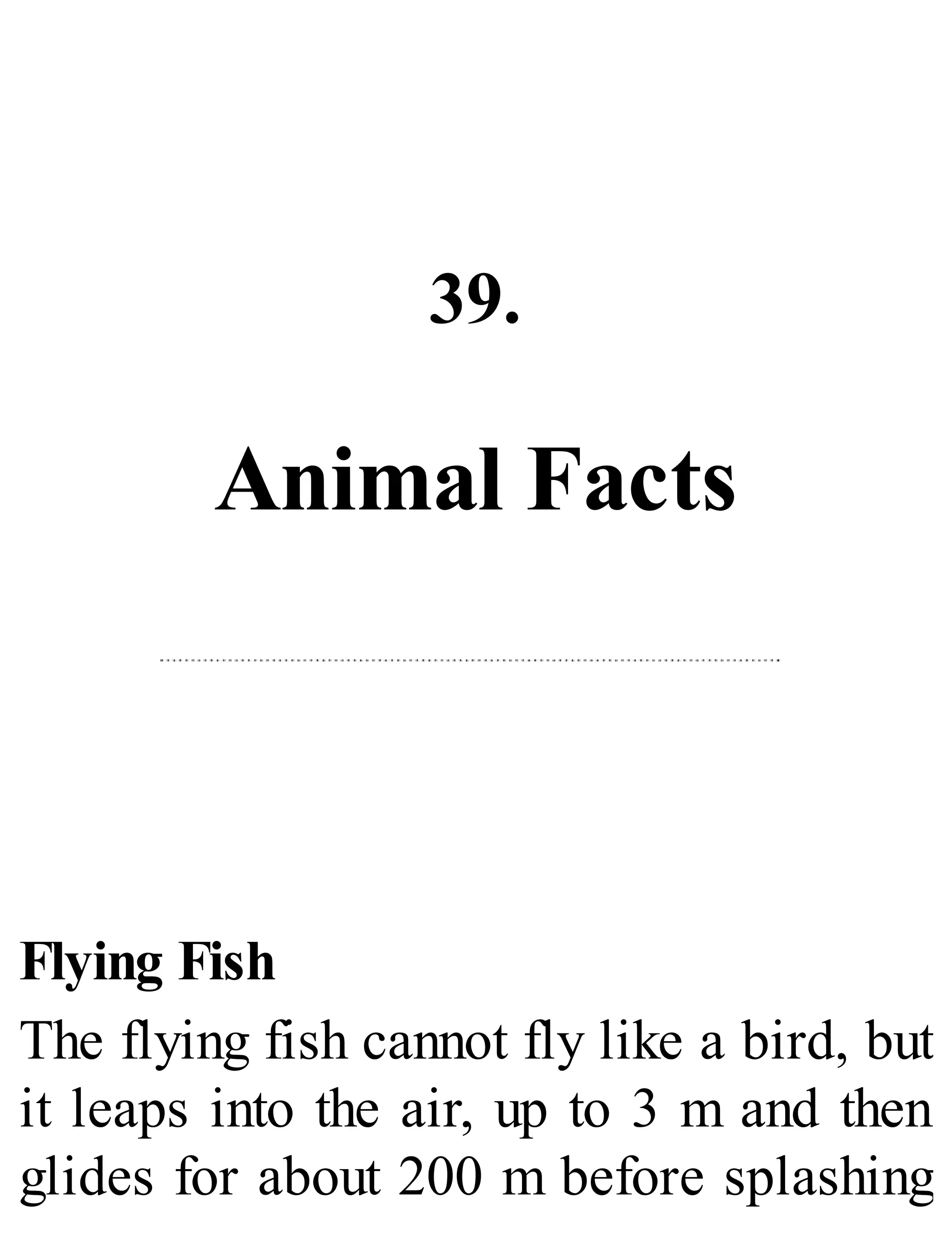39.
Animal Facts
Flying Fish
The flying fish cannot fly like a bird, but
it leaps into the air, up to 3 m and then
glides for about 200 m before splashing
 
