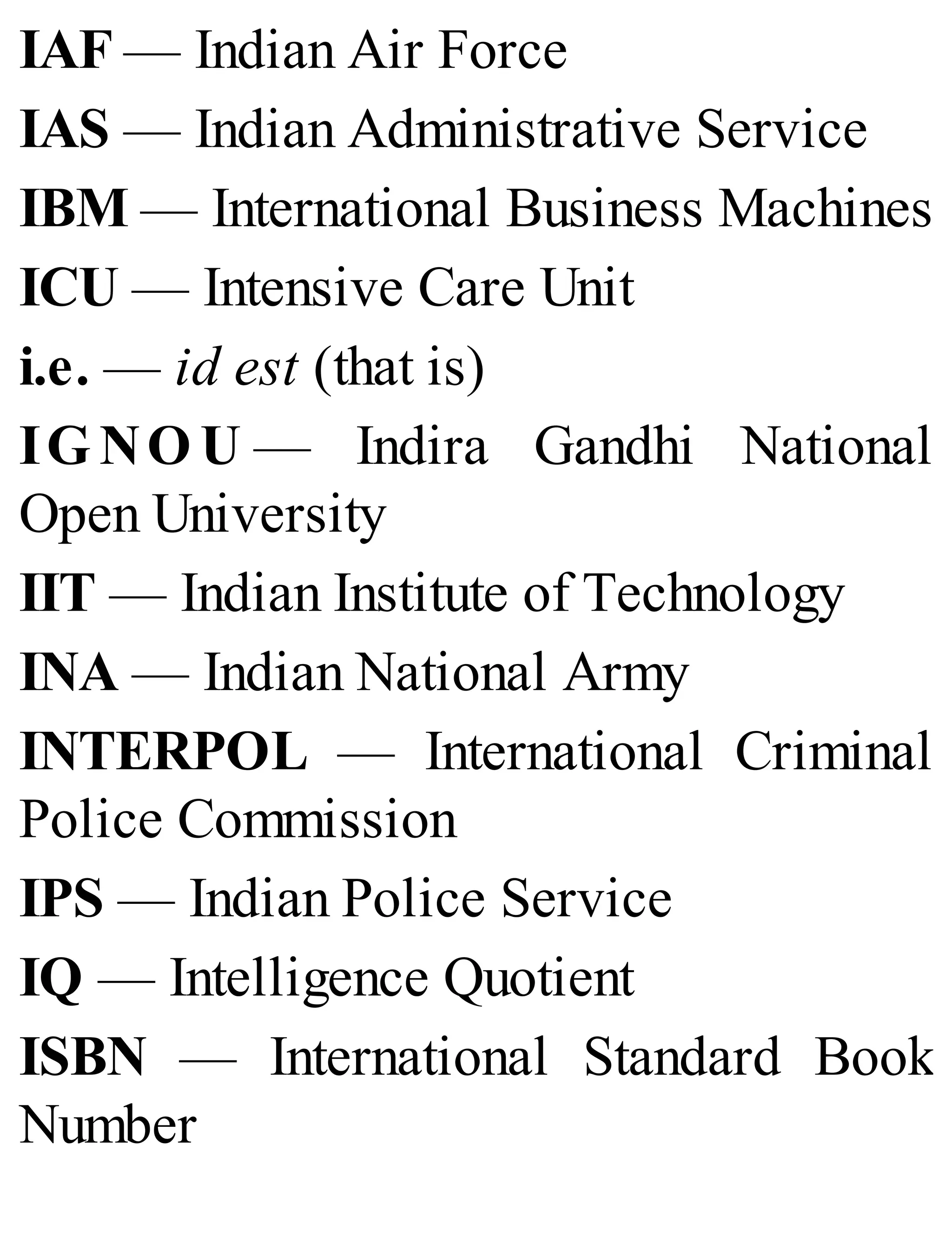 IAF — Indian Air Force
IAS — Indian Administrative Service
IBM — International Business Machines
ICU — Intensive Care Unit
i.e. — id est (that is)
IG NO U — Indira Gandhi National
Open University
IIT — Indian Institute of Technology
INA — Indian National Army
INTERPOL — International Criminal
Police Commission
IPS — Indian Police Service
IQ — Intelligence Quotient
ISBN — International Standard Book
Number
 