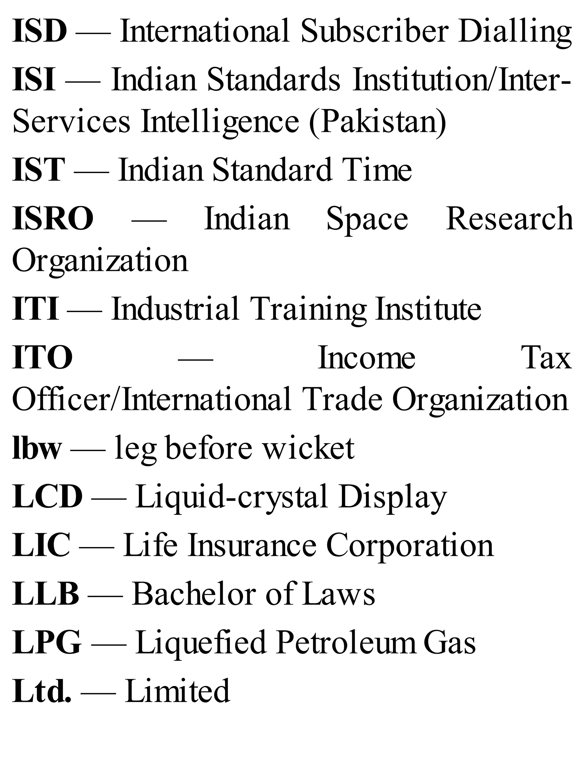 ISD — International Subscriber Dialling
ISI — Indian Standards Institution/Inter-
Services Intelligence (Pakistan)
IST — Indian Standard Time
ISRO — Indian Space Research
Organization
ITI — Industrial Training Institute
ITO — Income Tax
Officer/International Trade Organization
lbw — leg before wicket
LCD — Liquid-crystal Display
LIC — Life Insurance Corporation
LLB — Bachelor of Laws
LPG — Liquefied Petroleum Gas
Ltd. — Limited
 