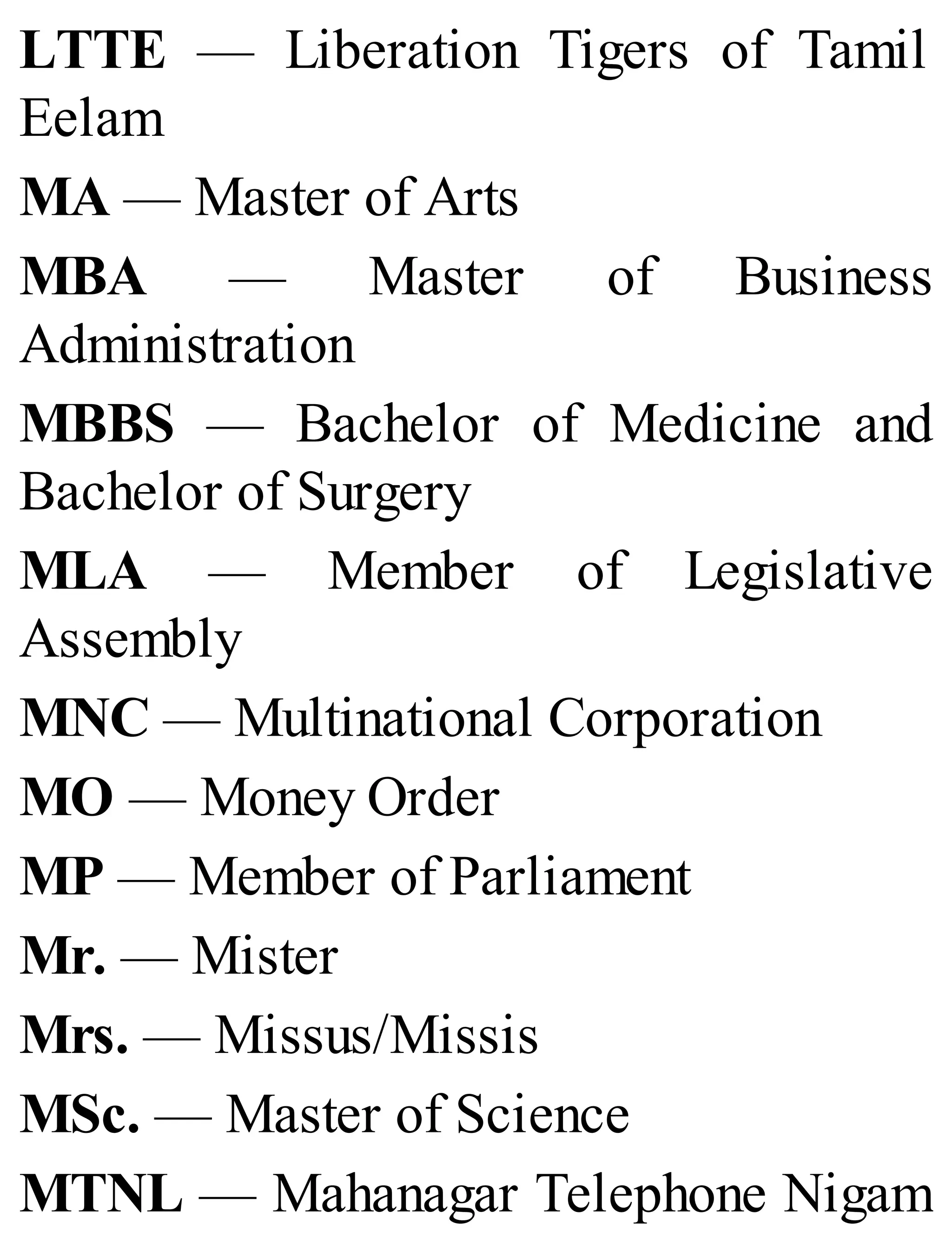 LTTE — Liberation Tigers of Tamil
Eelam
MA — Master of Arts
MBA — Master of Business
Administration
MBBS — Bachelor of Medicine and
Bachelor of Surgery
MLA — Member of Legislative
Assembly
MNC — Multinational Corporation
MO — Money Order
MP — Member of Parliament
Mr. — Mister
Mrs. — Missus/Missis
MSc. — Master of Science
MTNL — Mahanagar Telephone Nigam
 