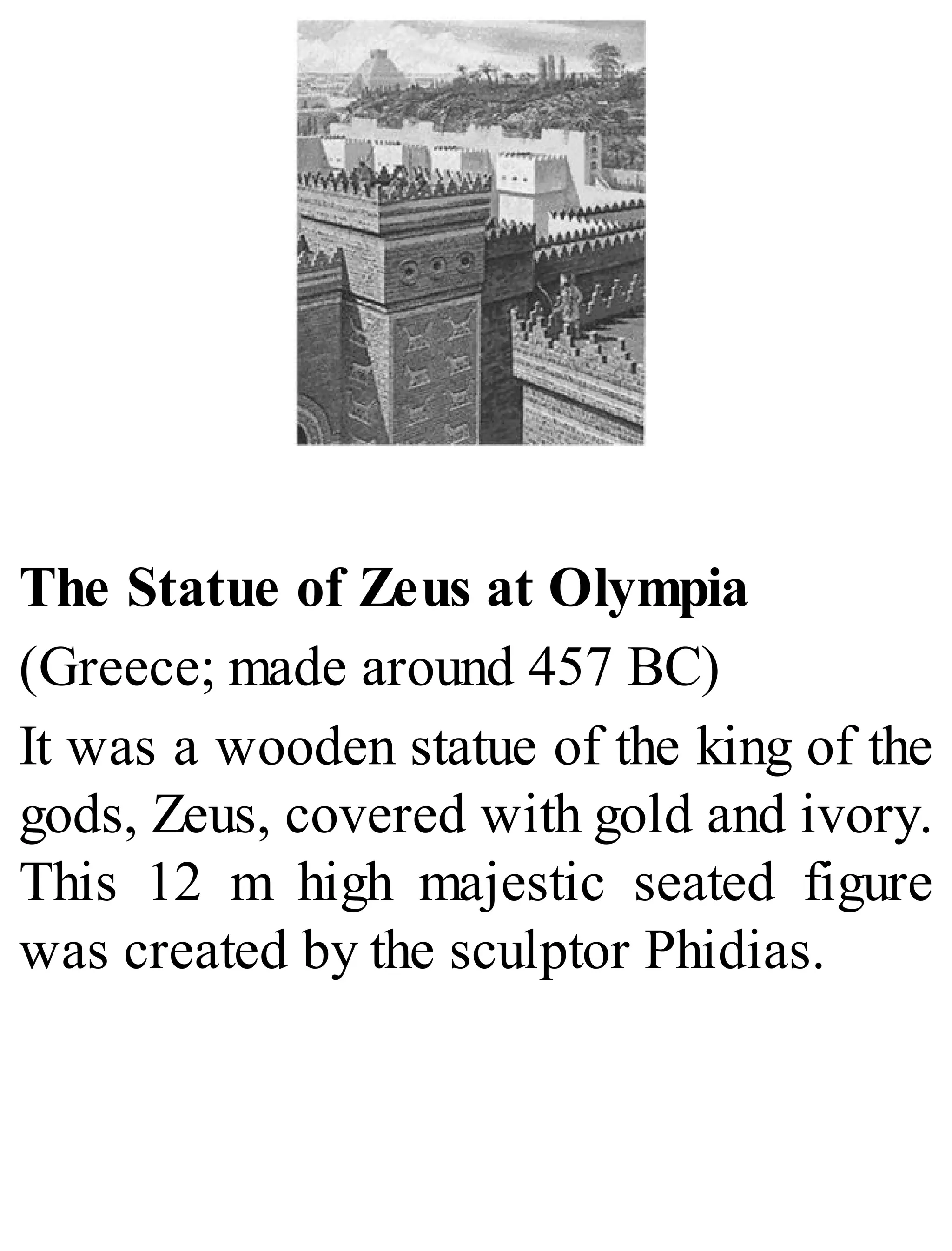 The Statue of Zeus at Olympia
(Greece; made around 457 BC)
It was a wooden statue of the king of the
gods, Zeus, covered with gold and ivory.
This 12 m high majestic seated figure
was created by the sculptor Phidias.
 