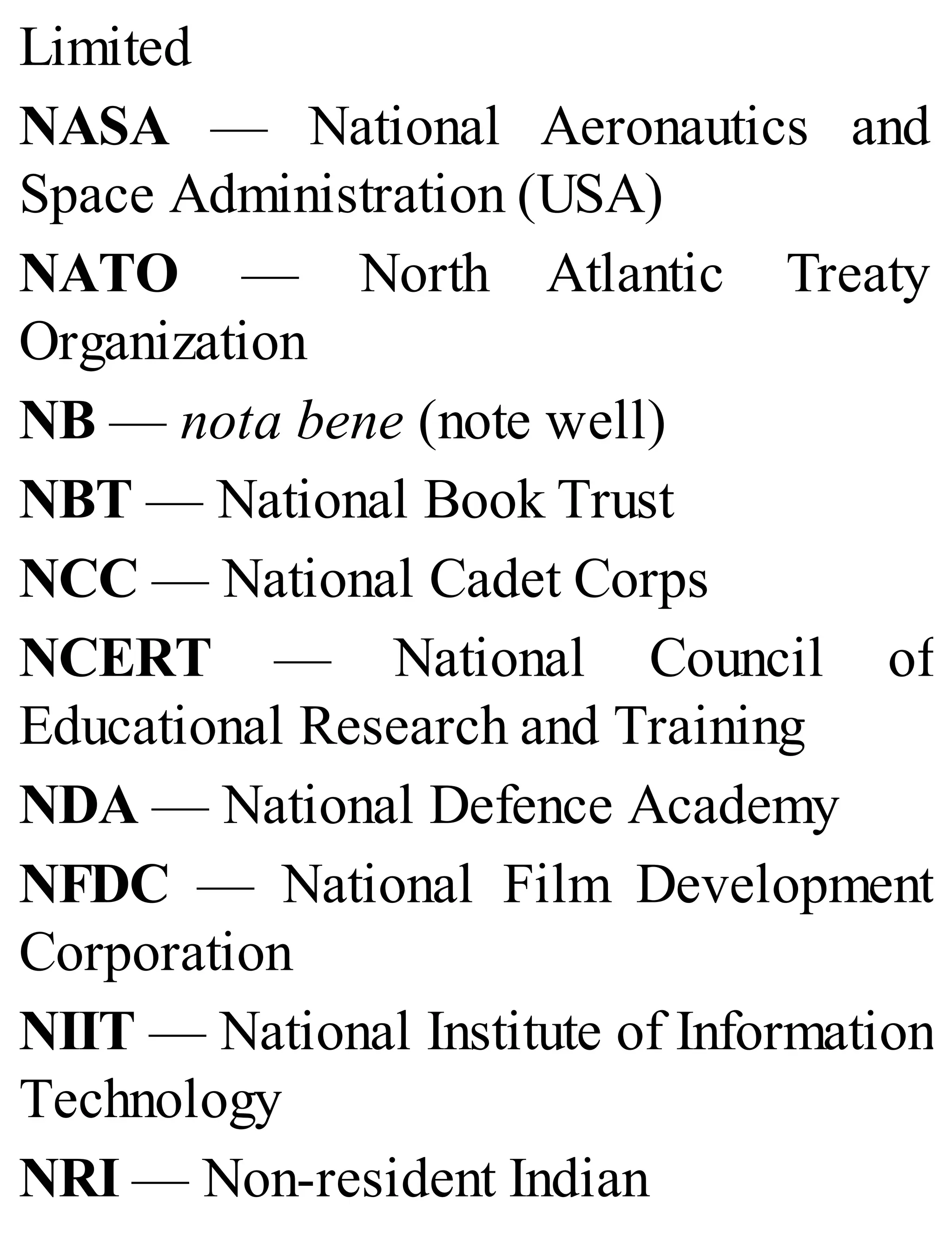 Limited
NASA — National Aeronautics and
Space Administration (USA)
NATO — North Atlantic Treaty
Organization
NB — nota bene (note well)
NBT — National Book Trust
NCC — National Cadet Corps
NCERT — National Council of
Educational Research and Training
NDA — National Defence Academy
NFDC — National Film Development
Corporation
NIIT — National Institute of Information
Technology
NRI — Non-resident Indian
 