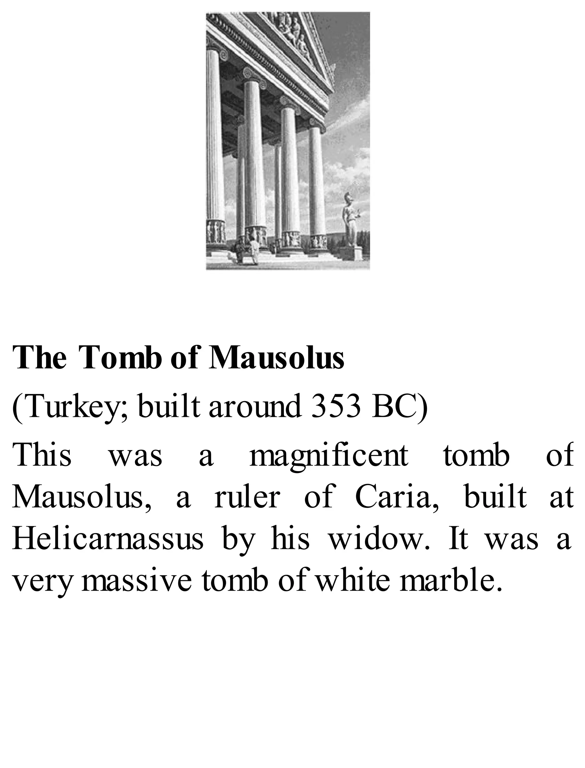 The Tomb of Mausolus
(Turkey; built around 353 BC)
This was a magnificent tomb of
Mausolus, a ruler of Caria, built at
Helicarnassus by his widow. It was a
very massive tomb of white marble.
 