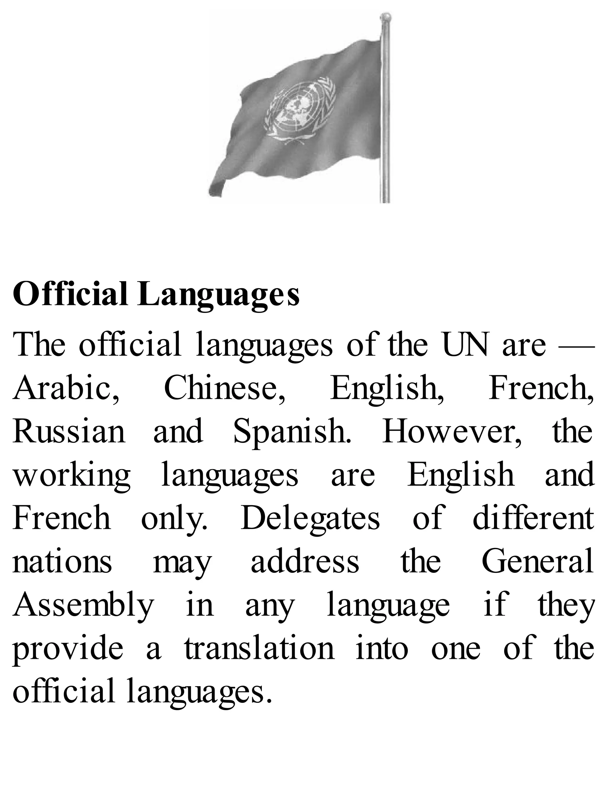 Official Languages
The official languages of the UN are —
Arabic, Chinese, English, French,
Russian and Spanish. However, the
working languages are English and
French only. Delegates of different
nations may address the General
Assembly in any language if they
provide a translation into one of the
official languages.
 
