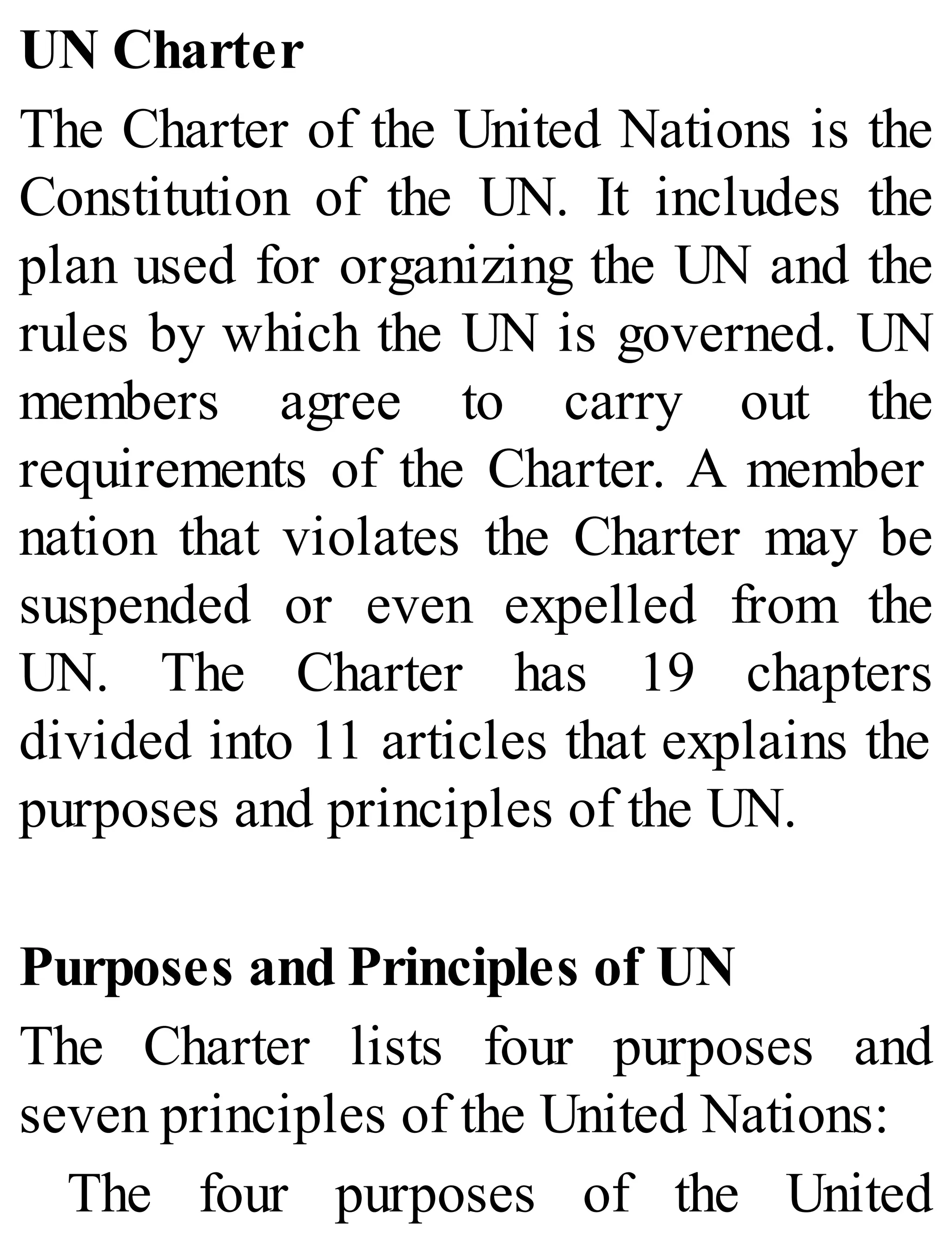 UN Charter
The Charter of the United Nations is the
Constitution of the UN. It includes the
plan used for organizing the UN and the
rules by which the UN is governed. UN
members agree to carry out the
requirements of the Charter. A member
nation that violates the Charter may be
suspended or even expelled from the
UN. The Charter has 19 chapters
divided into 11 articles that explains the
purposes and principles of the UN.
Purposes and Principles of UN
The Charter lists four purposes and
seven principles of the United Nations:
The four purposes of the United
 