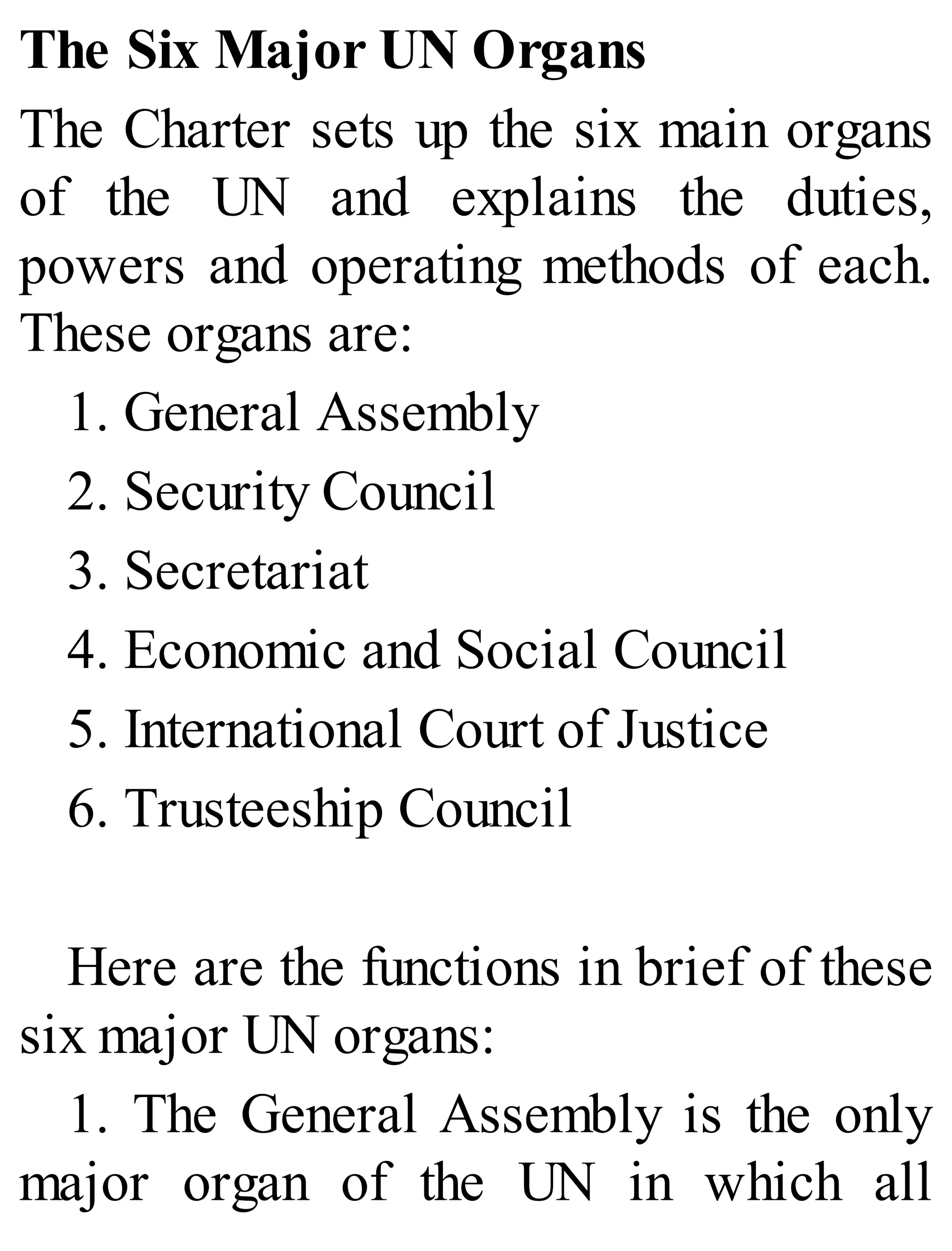 The Six Major UN Organs
The Charter sets up the six main organs
of the UN and explains the duties,
powers and operating methods of each.
These organs are:
1. General Assembly
2. Security Council
3. Secretariat
4. Economic and Social Council
5. International Court of Justice
6. Trusteeship Council
Here are the functions in brief of these
six major UN organs:
1. The General Assembly is the only
major organ of the UN in which all
 