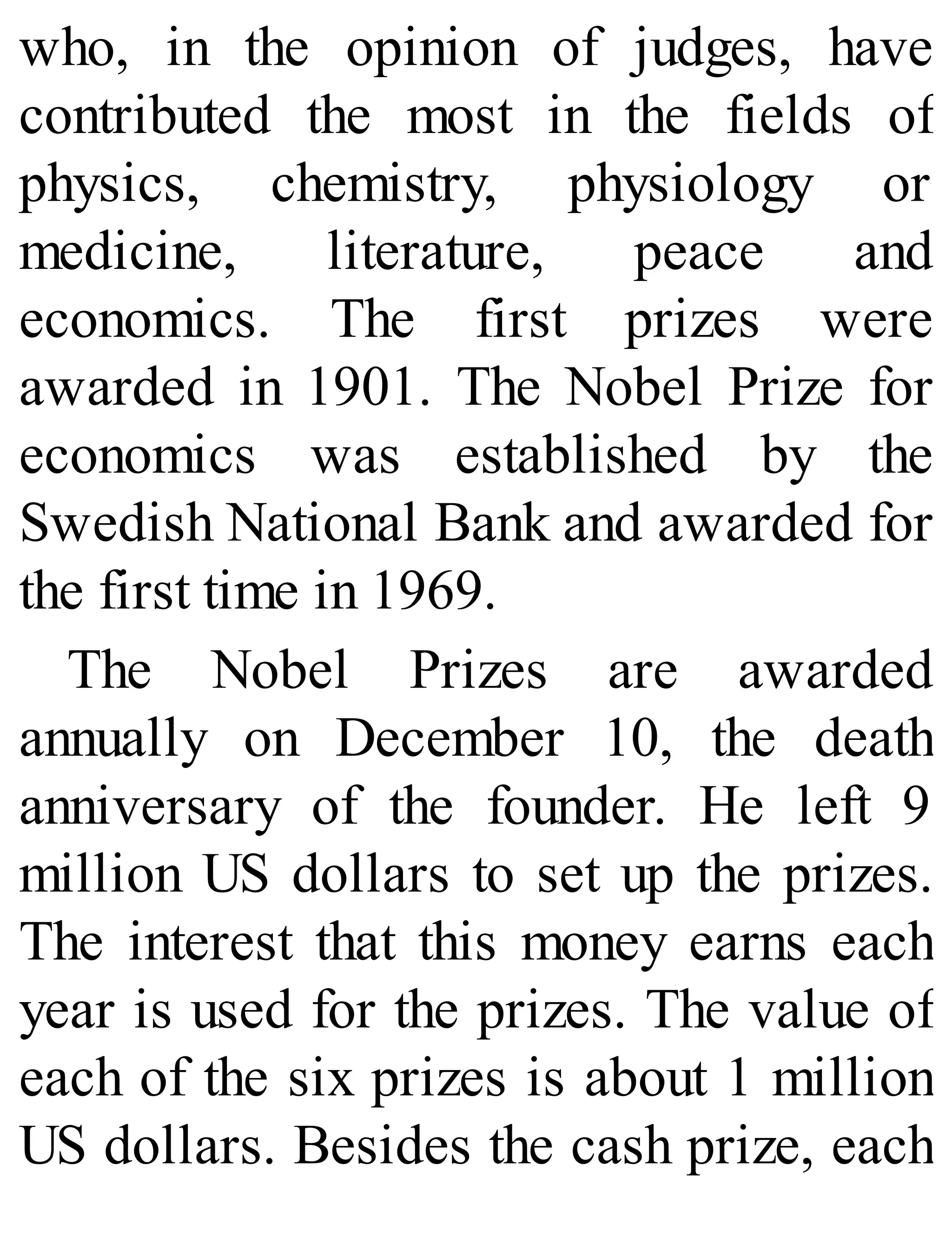 who, in the opinion of judges, have
contributed the most in the fields of
physics, chemistry, physiology or
medicine, literature, peace and
economics. The first prizes were
awarded in 1901. The Nobel Prize for
economics was established by the
Swedish National Bank and awarded for
the first time in 1969.
The Nobel Prizes are awarded
annually on December 10, the death
anniversary of the founder. He left 9
million US dollars to set up the prizes.
The interest that this money earns each
year is used for the prizes. The value of
each of the six prizes is about 1 million
US dollars. Besides the cash prize, each
 