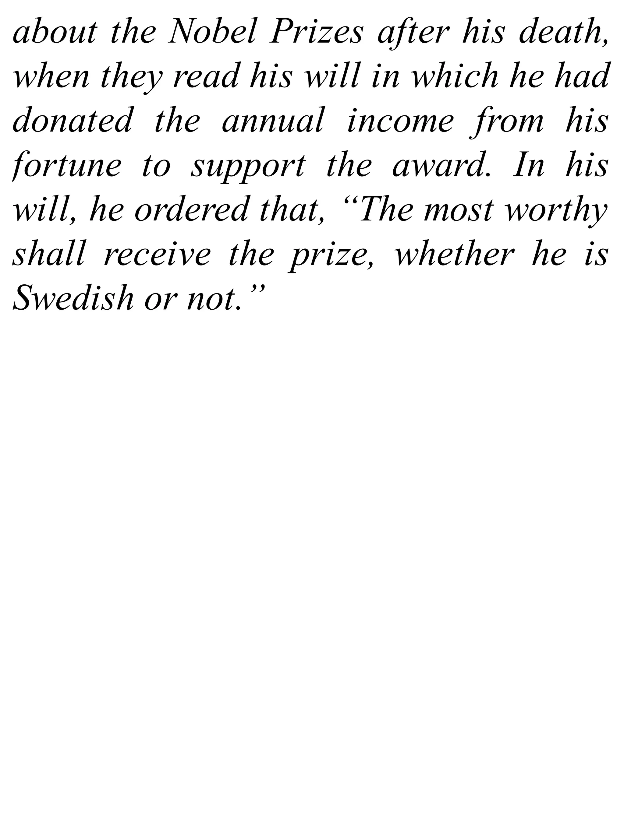 about the Nobel Prizes after his death,
when they read his will in which he had
donated the annual income from his
fortune to support the award. In his
will, he ordered that, “The most worthy
shall receive the prize, whether he is
Swedish or not.”
 