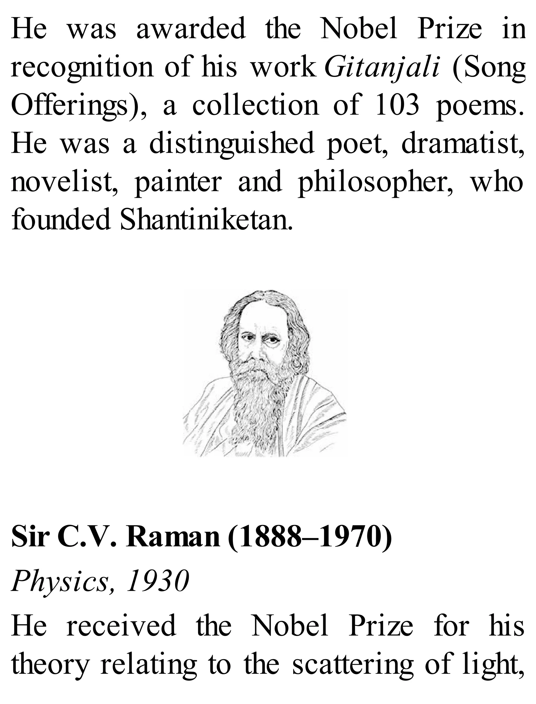 He was awarded the Nobel Prize in
recognition of his work Gitanjali (Song
Offerings), a collection of 103 poems.
He was a distinguished poet, dramatist,
novelist, painter and philosopher, who
founded Shantiniketan.
Sir C.V. Raman (1888–1970)
Physics, 1930
He received the Nobel Prize for his
theory relating to the scattering of light,
 