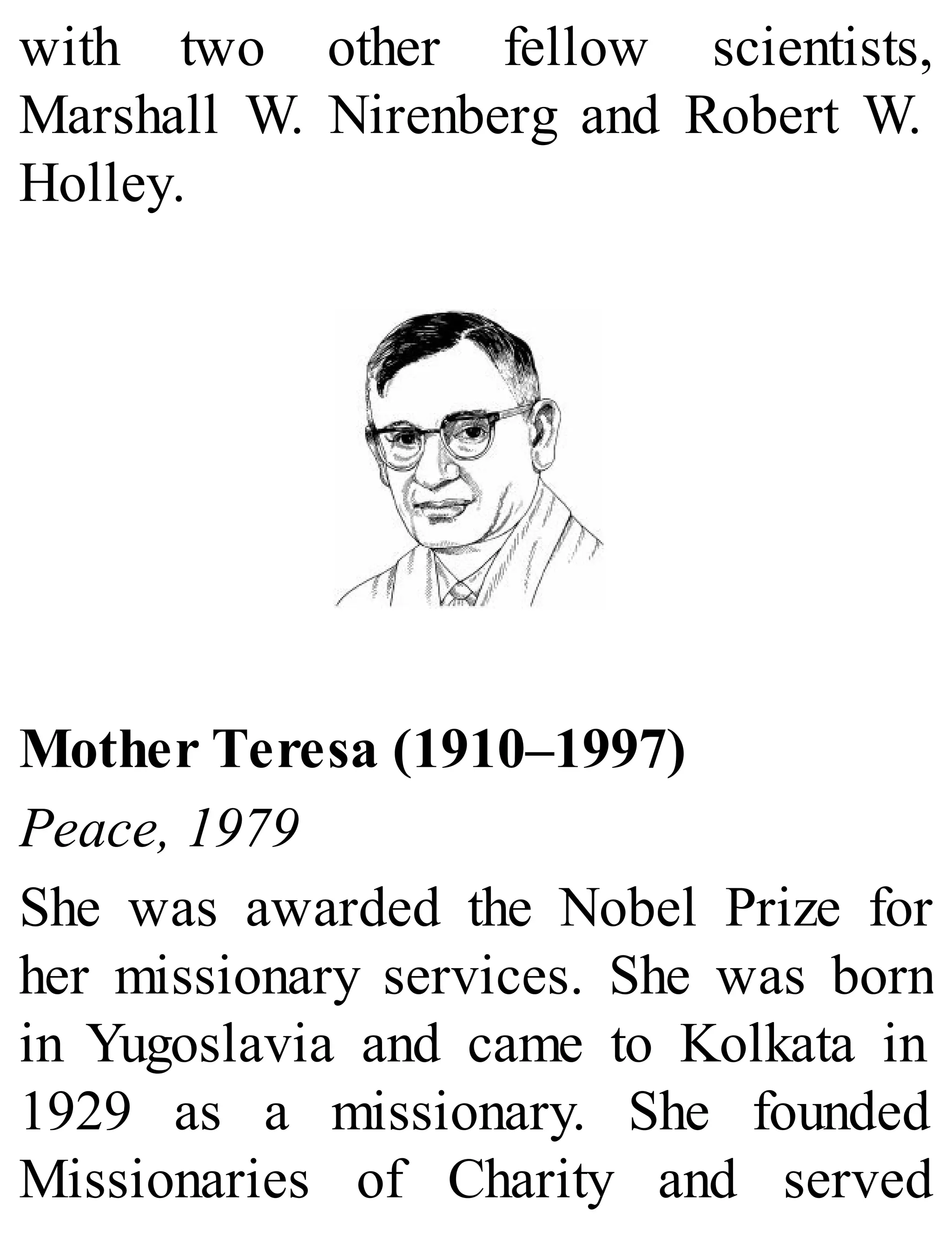 with two other fellow scientists,
Marshall W. Nirenberg and Robert W.
Holley.
Mother Teresa (1910–1997)
Peace, 1979
She was awarded the Nobel Prize for
her missionary services. She was born
in Yugoslavia and came to Kolkata in
1929 as a missionary. She founded
Missionaries of Charity and served
 