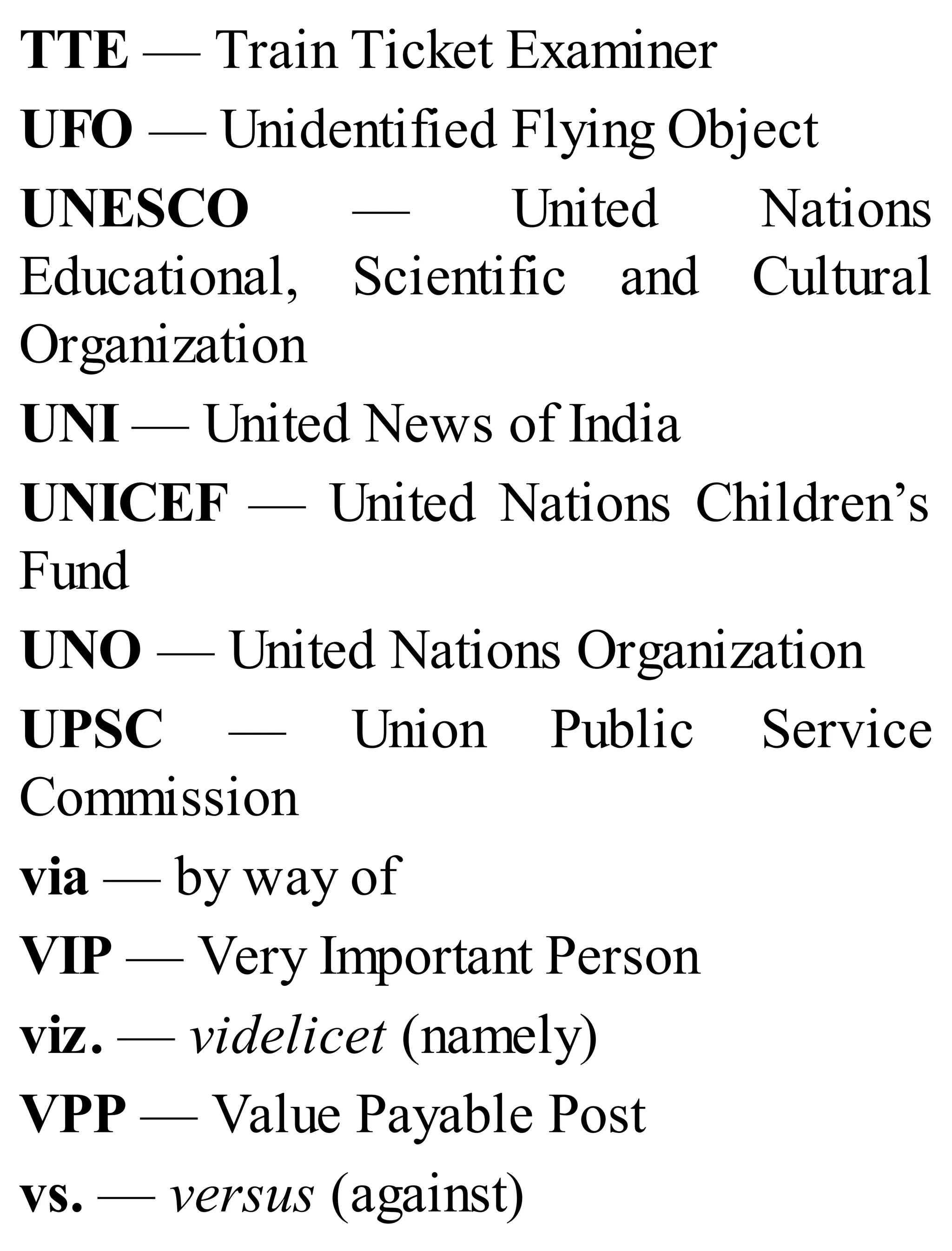 TTE — Train Ticket Examiner
UFO — Unidentified Flying Object
UNESCO — United Nations
Educational, Scientific and Cultural
Organization
UNI — United News of India
UNICEF — United Nations Children’s
Fund
UNO — United Nations Organization
UPSC — Union Public Service
Commission
via — by way of
VIP — Very Important Person
viz. — videlicet (namely)
VPP — Value Payable Post
vs. — versus (against)
 