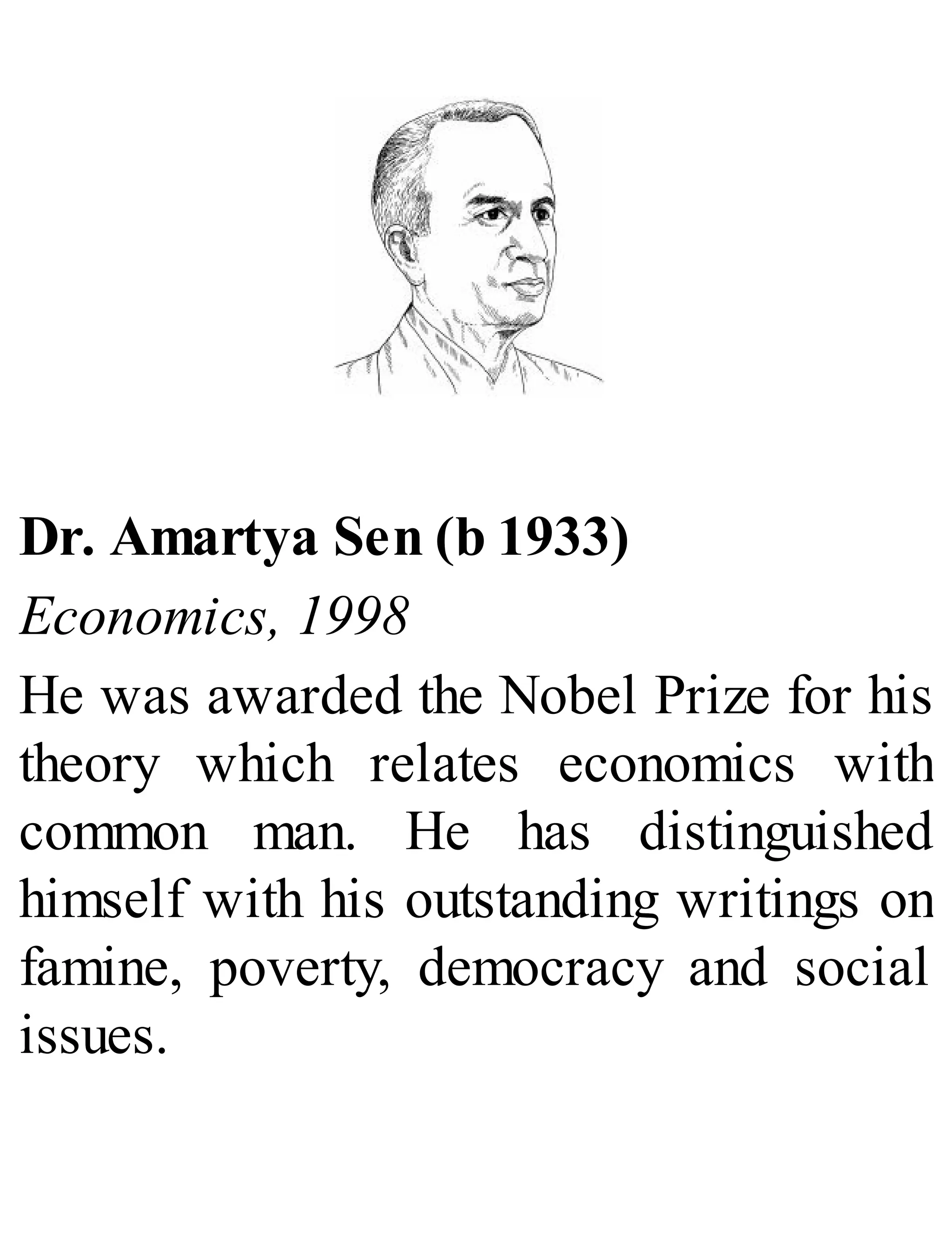 Dr. Amartya Sen (b 1933)
Economics, 1998
He was awarded the Nobel Prize for his
theory which relates economics with
common man. He has distinguished
himself with his outstanding writings on
famine, poverty, democracy and social
issues.
 