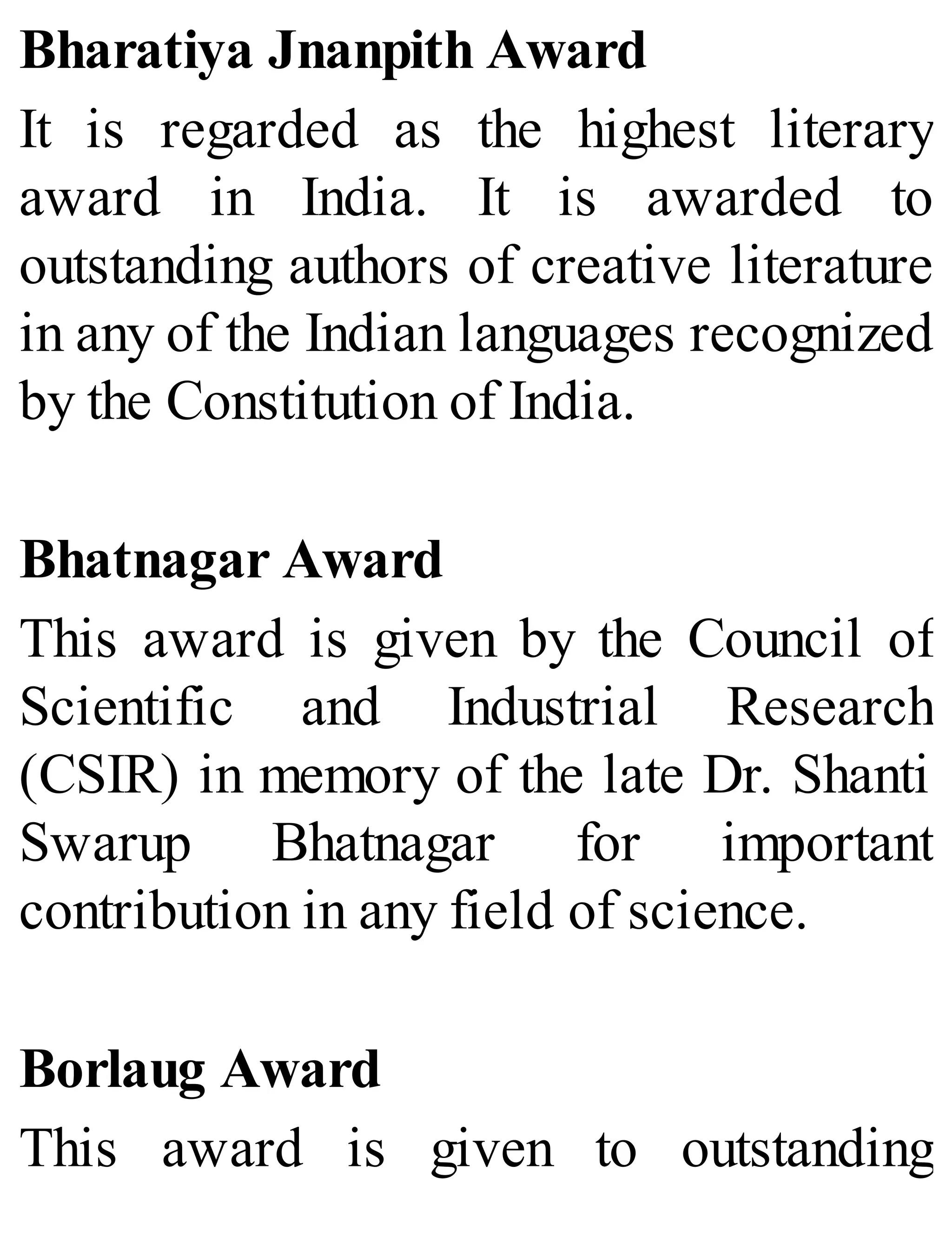 Bharatiya Jnanpith Award
It is regarded as the highest literary
award in India. It is awarded to
outstanding authors of creative literature
in any of the Indian languages recognized
by the Constitution of India.
Bhatnagar Award
This award is given by the Council of
Scientific and Industrial Research
(CSIR) in memory of the late Dr. Shanti
Swarup Bhatnagar for important
contribution in any field of science.
Borlaug Award
This award is given to outstanding
 