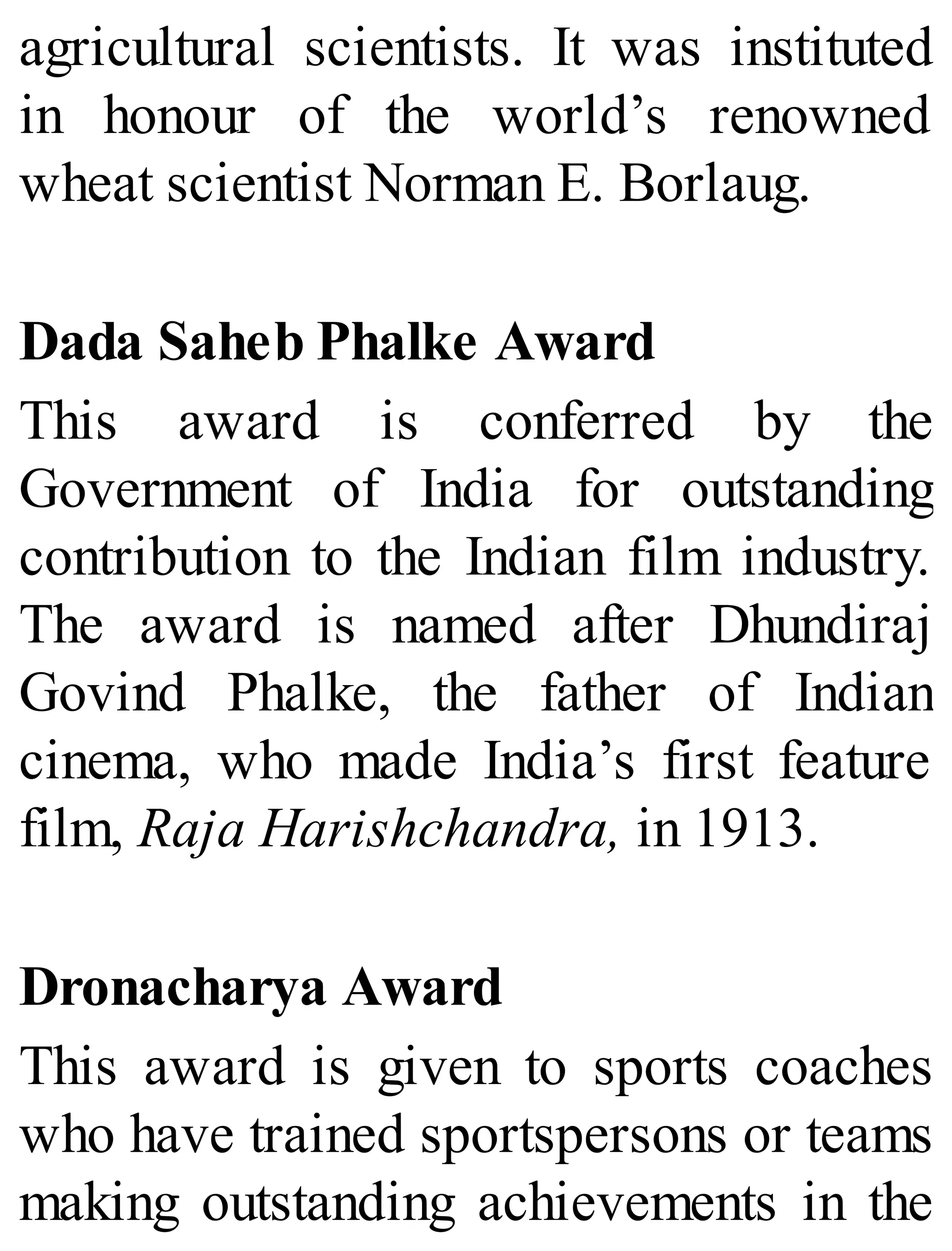 agricultural scientists. It was instituted
in honour of the world’s renowned
wheat scientist Norman E. Borlaug.
Dada Saheb Phalke Award
This award is conferred by the
Government of India for outstanding
contribution to the Indian film industry.
The award is named after Dhundiraj
Govind Phalke, the father of Indian
cinema, who made India’s first feature
film, Raja Harishchandra, in 1913.
Dronacharya Award
This award is given to sports coaches
who have trained sportspersons or teams
making outstanding achievements in the
 