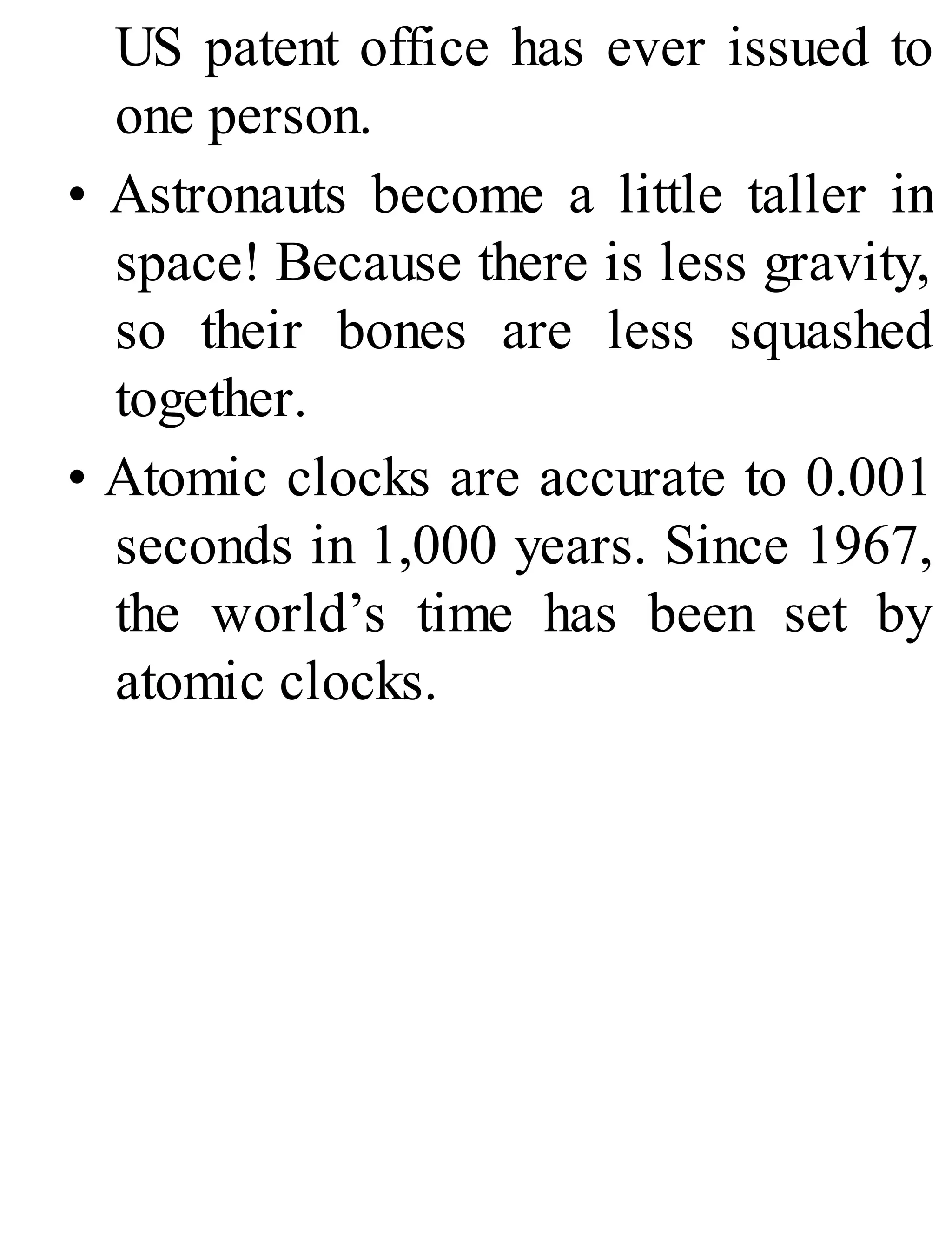 US patent office has ever issued to
one person.
• Astronauts become a little taller in
space! Because there is less gravity,
so their bones are less squashed
together.
• Atomic clocks are accurate to 0.001
seconds in 1,000 years. Since 1967,
the world’s time has been set by
atomic clocks.
 