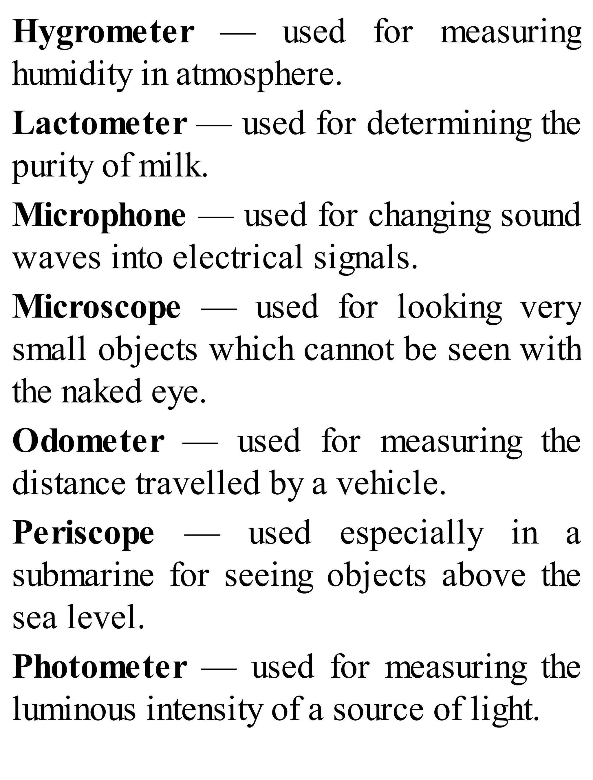 Hygrometer — used for measuring
humidity in atmosphere.
Lactometer — used for determining the
purity of milk.
Microphone — used for changing sound
waves into electrical signals.
Microscope — used for looking very
small objects which cannot be seen with
the naked eye.
Odometer — used for measuring the
distance travelled by a vehicle.
Periscope — used especially in a
submarine for seeing objects above the
sea level.
Photometer — used for measuring the
luminous intensity of a source of light.
 