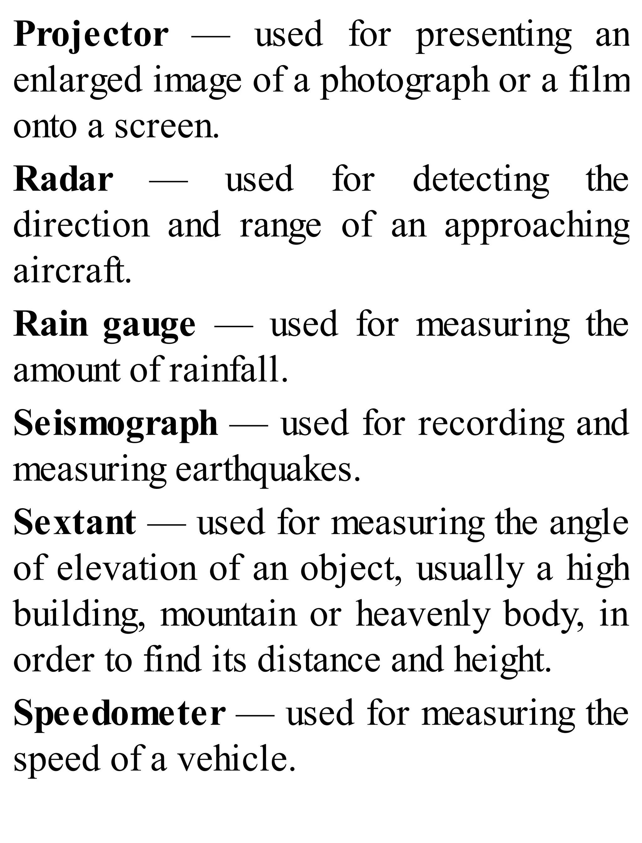 Projector — used for presenting an
enlarged image of a photograph or a film
onto a screen.
Radar — used for detecting the
direction and range of an approaching
aircraft.
Rain gauge — used for measuring the
amount of rainfall.
Seismograph — used for recording and
measuring earthquakes.
Sextant — used for measuring the angle
of elevation of an object, usually a high
building, mountain or heavenly body, in
order to find its distance and height.
Speedometer — used for measuring the
speed of a vehicle.
 