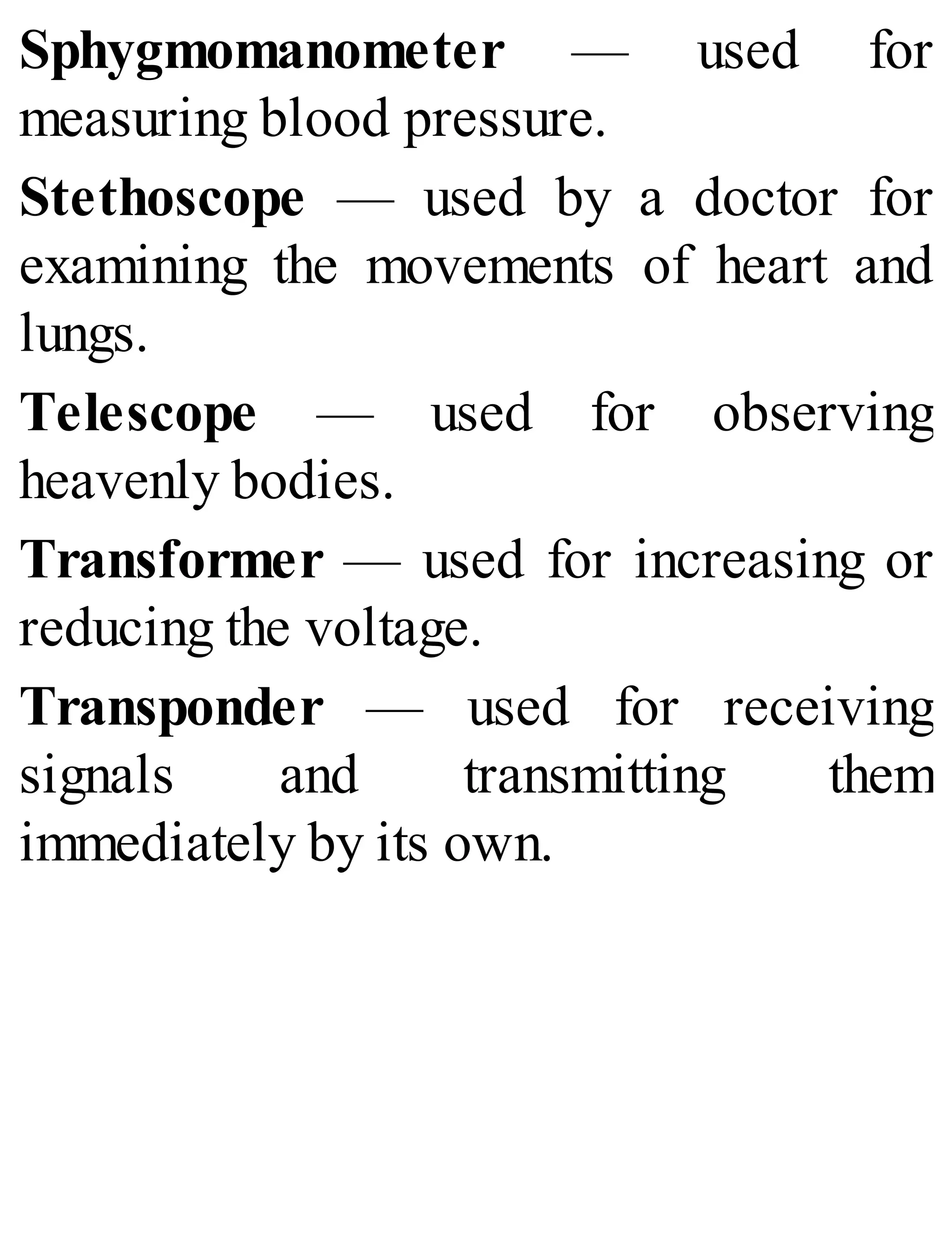 Sphygmomanometer — used for
measuring blood pressure.
Stethoscope — used by a doctor for
examining the movements of heart and
lungs.
Telescope — used for observing
heavenly bodies.
Transformer — used for increasing or
reducing the voltage.
Transponder — used for receiving
signals and transmitting them
immediately by its own.
 