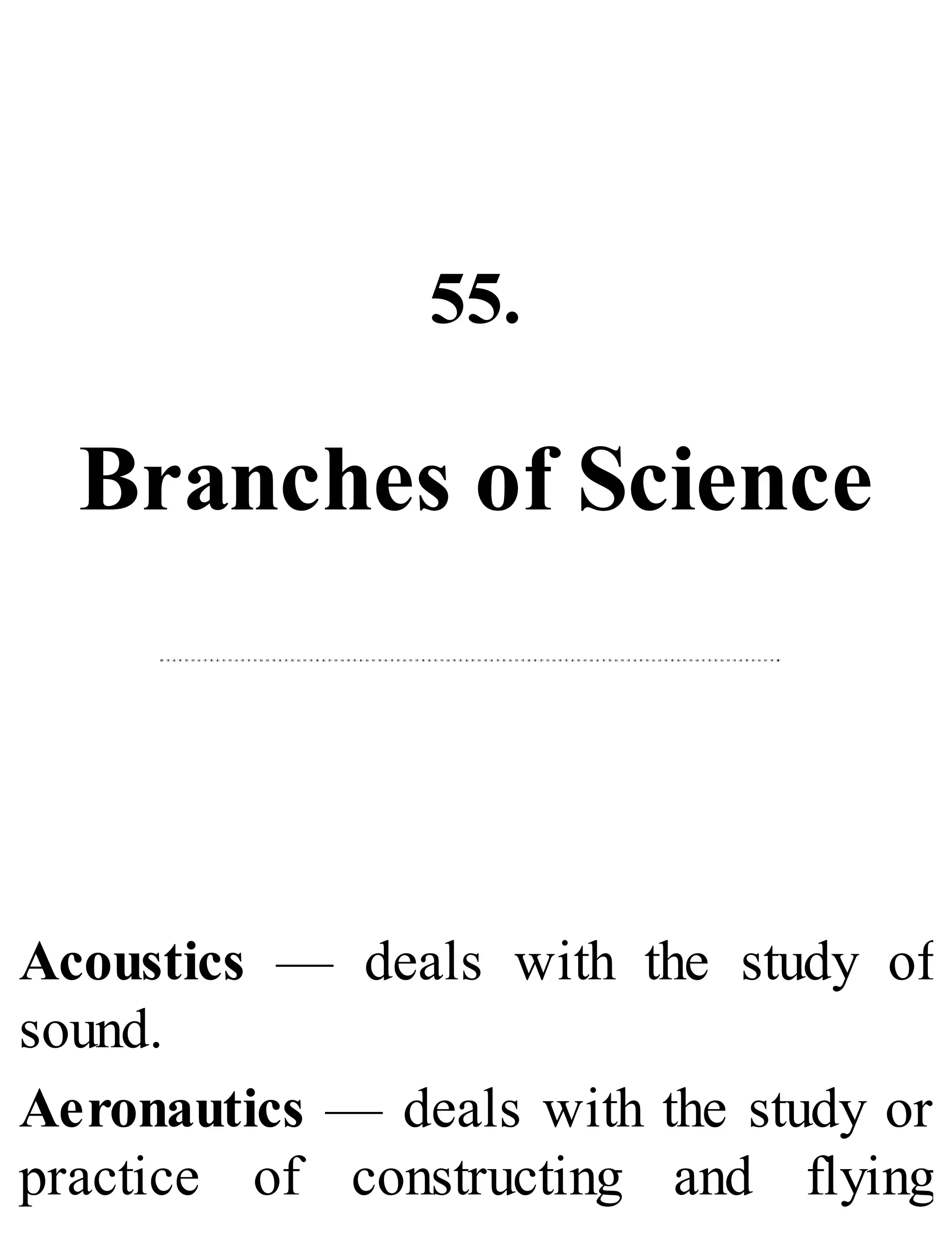 55.
Branches of Science
Acoustics — deals with the study of
sound.
Aeronautics — deals with the study or
practice of constructing and flying
 