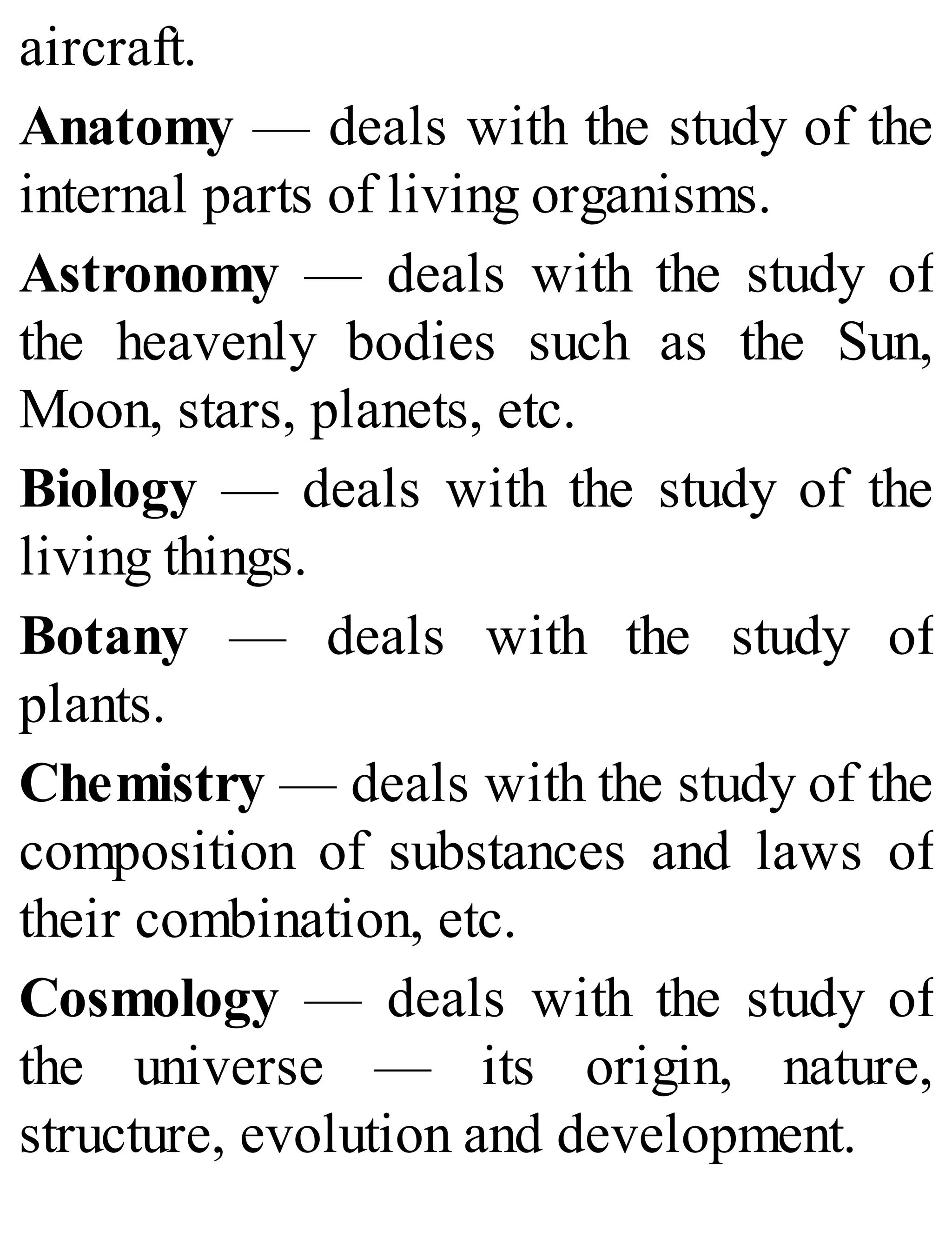 aircraft.
Anatomy — deals with the study of the
internal parts of living organisms.
Astronomy — deals with the study of
the heavenly bodies such as the Sun,
Moon, stars, planets, etc.
Biology — deals with the study of the
living things.
Botany — deals with the study of
plants.
Chemistry — deals with the study of the
composition of substances and laws of
their combination, etc.
Cosmology — deals with the study of
the universe — its origin, nature,
structure, evolution and development.
 
